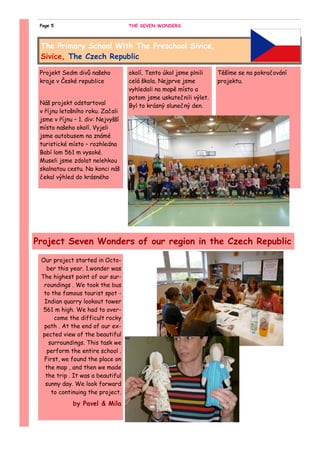 Our project started in Octo-
ber this year. 1.wonder was
The highest point of our sur-
roundings . We took the bus
to the famous tourist spot -
Indian quarry lookout tower
561 m high. We had to over-
come the difficult rocky
path . At the end of our ex-
pected view of the beautiful
surroundings. This task we
perform the entire school .
First, we found the place on
the map , and then we made
the trip . It was a beautiful
sunny day. We look forward
to continuing the project.
by Pavel & Mila
Projekt Sedm divů našeho
kraje v České republice
Náš projekt odstartoval
v říjnu letošního roku. Začali
jsme v říjnu – 1. div: Nejvyšší
místo našeho okolí. Vyjeli
jsme autobusem na známé
turistické místo – rozhledna
Babí lom 561 m vysoké.
Museli jsme zdolat nelehkou
skalnatou cestu. Na konci náš
čekal výhled do krásného
okolí. Tento úkol jsme plnili
celá škola. Nejprve jsme
vyhledali na mapě místo a
potom jsme uskutečnili výlet.
Byl to krásný slunečný den.
Těšíme se na pokračování
projektu.
The Primary School With The Preschool Sivice,
Sivice, The Czech Republic
Project Seven Wonders of our region in the Czech Republic
THE SEVEN WONDERSPage 5
 