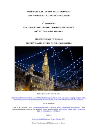 BRIDGING EUROPEAN URBAN TRANSFORMATIONS
ESRC WORKSHOP SERIES 2016-2017 IN BRUSSELS:
1ST
WORKSHOP:
(UN)PLUGGING DATA IN SMART CITY-REGIONS WORKSHOP
(14TH
NOVEMBER 2016, BRUSSELS)
EUROPEAN SMART CITIZENS AS
DECISION MAKERS RATHER THAN DATA PROVIDERS
Published online: November 28, 2016.
http://www.urbantransformations.ox.ac.uk/blog/2016/unplugging-data-in-smart-city-regions-bridging-european-urban-
transformations-esrc-workshop-series-european-smart-citizens-as-decision-makers-rather-than-data-providers/
To cite this article:
Keith, M. & Calzada, I. (2016), European Smart Citizens as Decision Makers Rather Thank Data Providers, Urban
Transformations ESRC report on 14th November 2016 Workshop entitled ‘(Un)Plugging Data in Smart City-Regions‘.
DOI: 10.13140/RG.2.2.11175.14240.
Authors:
Professor Michael Keith and Dr Igor Calzada, MBA
Urban Transformations ESRC, University of Oxford
 