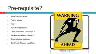Pre-requisite?
 Strong common sense
 Positive attitude
 Vision
 Honesty and dedication
 Ethics: ‘Chalata hain… nahi chalega…!’
 Management skills and teamwork
 Courage to face challenges.
 Good health: Physical capabilities
10
4-Aug-2015
 