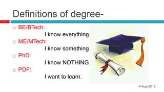 Definitions of degree-
 BE/BTech:
I know everything
 ME/MTech:
I know something
 PhD:
I know NOTHING.
 PDF:
I want to learn.
4
4-Aug-2015
 