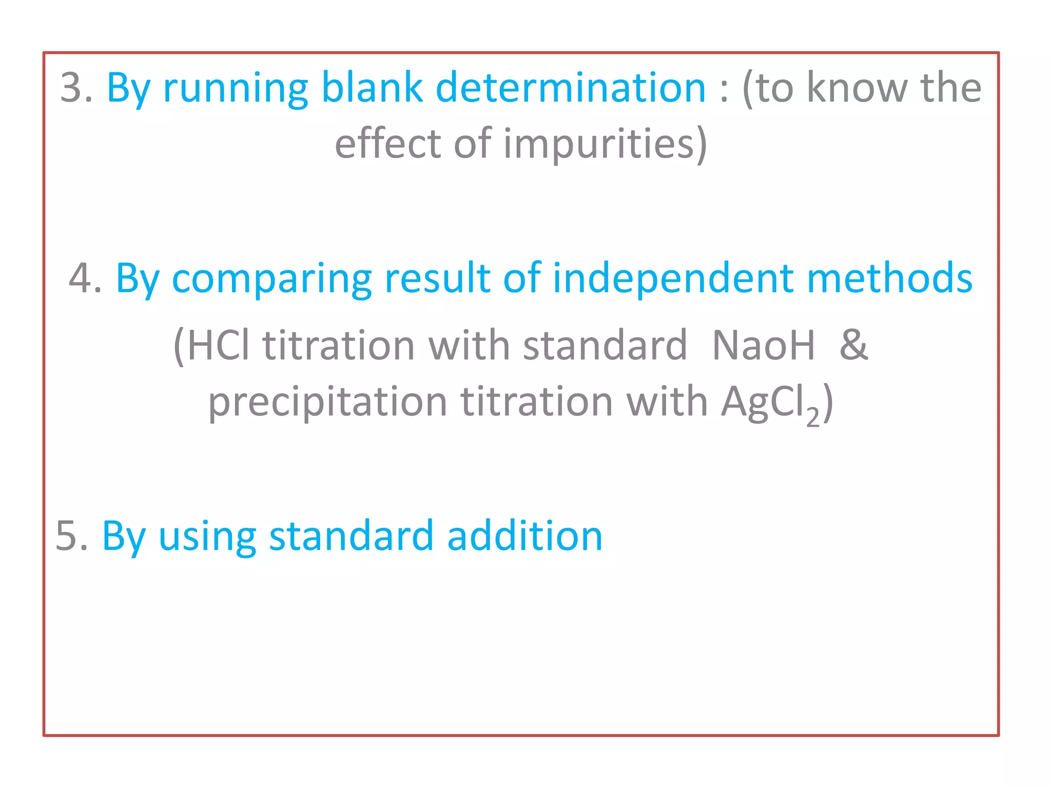 3. By running blank determination : (to know the
effect of impurities)
4. By comparing result of independent methods
(HCl titration with standard NaoH &
precipitation titration with AgCl2)
5. By using standard addition
 