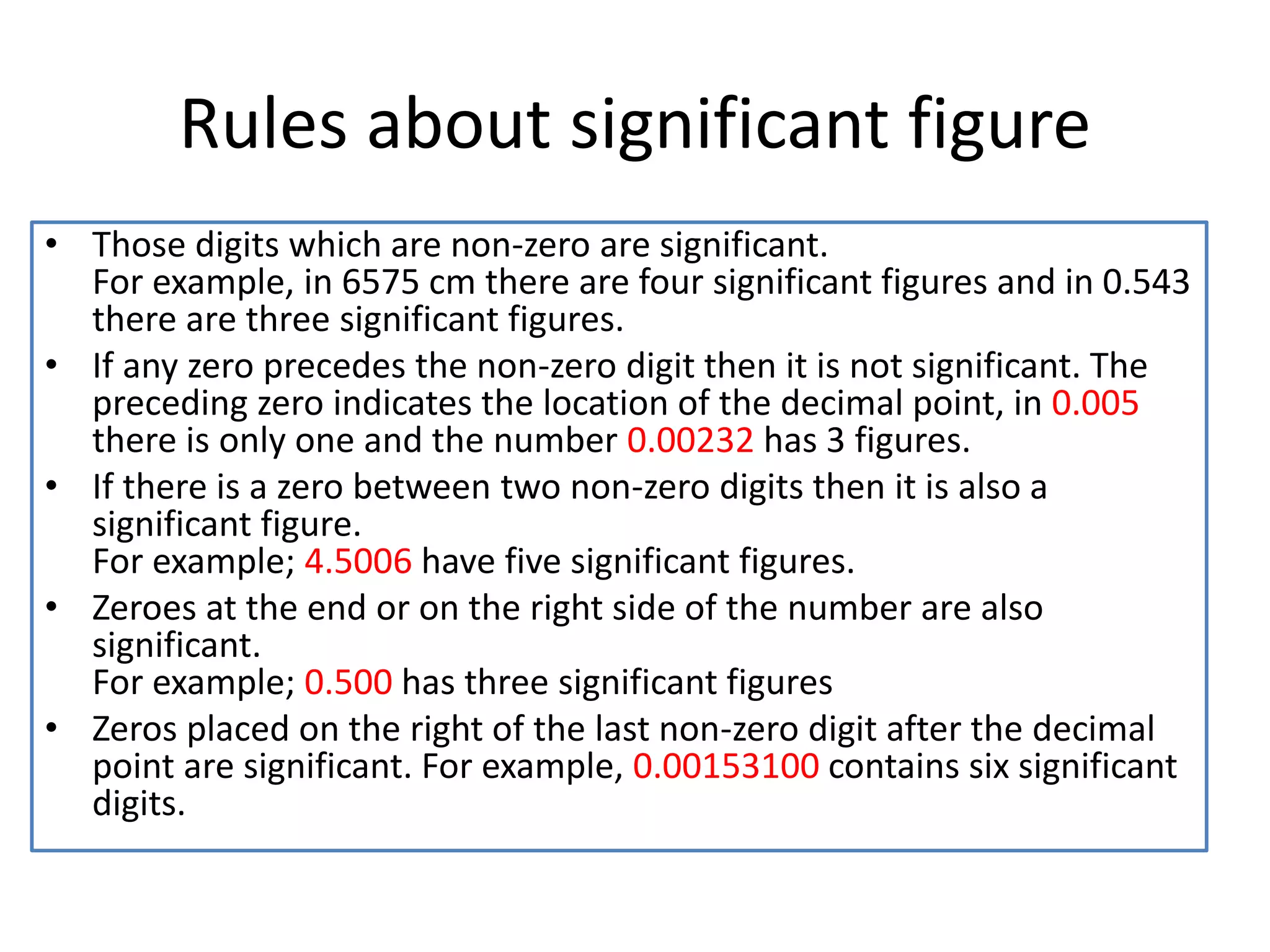 Rules about significant figure
• Those digits which are non-zero are significant.
For example, in 6575 cm there are four significant figures and in 0.543
there are three significant figures.
• If any zero precedes the non-zero digit then it is not significant. The
preceding zero indicates the location of the decimal point, in 0.005
there is only one and the number 0.00232 has 3 figures.
• If there is a zero between two non-zero digits then it is also a
significant figure.
For example; 4.5006 have five significant figures.
• Zeroes at the end or on the right side of the number are also
significant.
For example; 0.500 has three significant figures
• Zeros placed on the right of the last non-zero digit after the decimal
point are significant. For example, 0.00153100 contains six significant
digits.
 