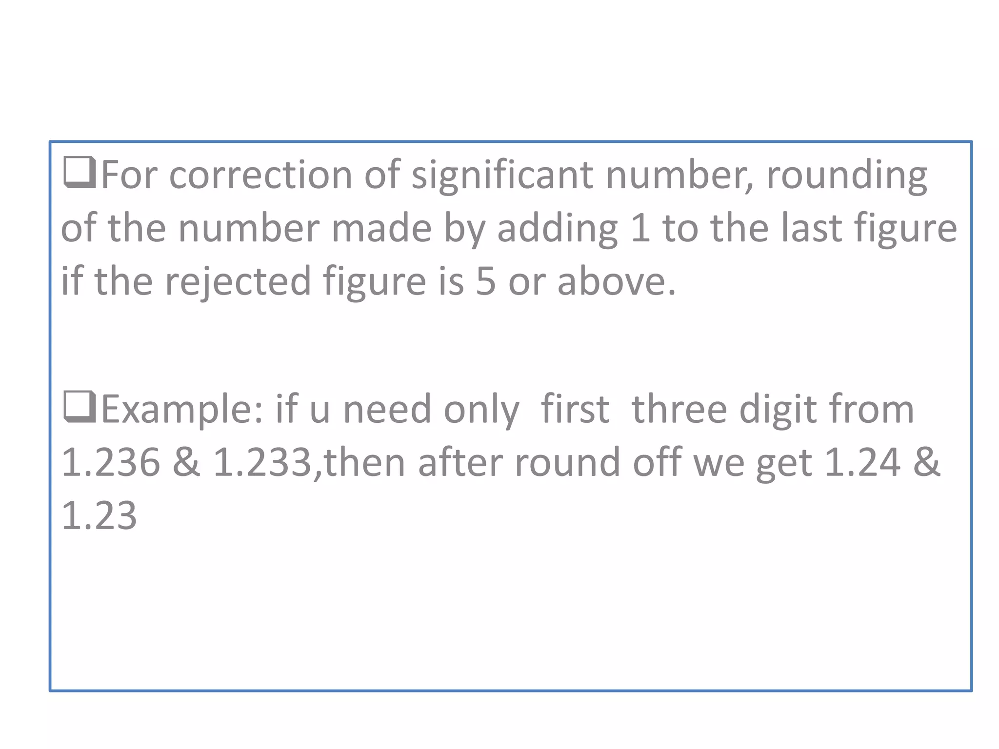For correction of significant number, rounding
of the number made by adding 1 to the last figure
if the rejected figure is 5 or above.
Example: if u need only first three digit from
1.236 & 1.233,then after round off we get 1.24 &
1.23
 