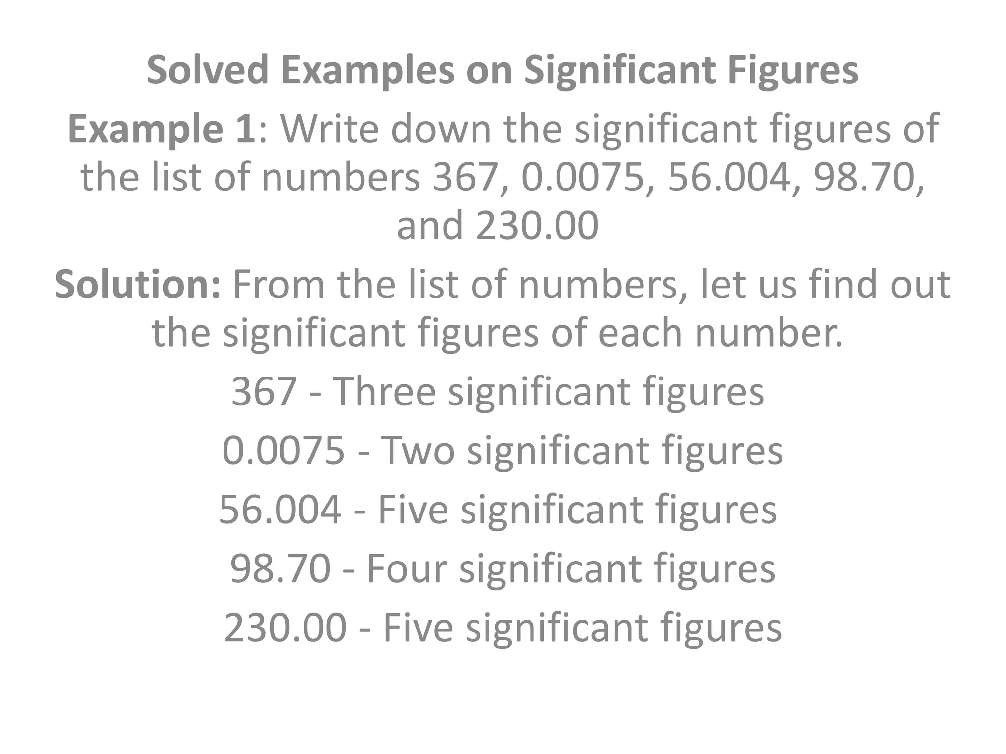 Solved Examples on Significant Figures
Example 1: Write down the significant figures of
the list of numbers 367, 0.0075, 56.004, 98.70,
and 230.00
Solution: From the list of numbers, let us find out
the significant figures of each number.
367 - Three significant figures
0.0075 - Two significant figures
56.004 - Five significant figures
98.70 - Four significant figures
230.00 - Five significant figures
 