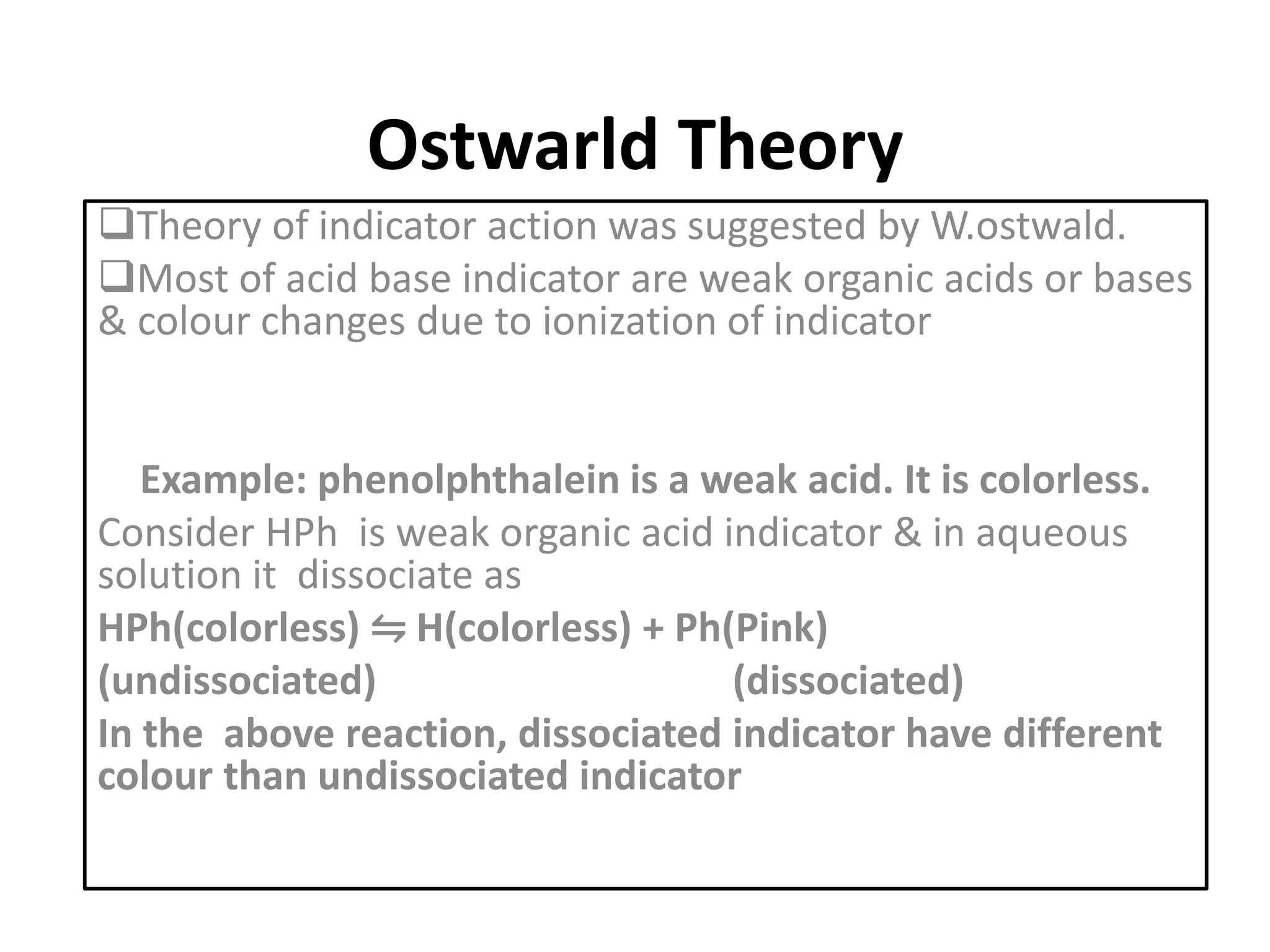 Ostwarld Theory
Theory of indicator action was suggested by W.ostwald.
Most of acid base indicator are weak organic acids or bases
& colour changes due to ionization of indicator
Example: phenolphthalein is a weak acid. It is colorless.
Consider HPh is weak organic acid indicator & in aqueous
solution it dissociate as
HPh(colorless) ⇋ H(colorless) + Ph(Pink)
(undissociated) (dissociated)
In the above reaction, dissociated indicator have different
colour than undissociated indicator
 