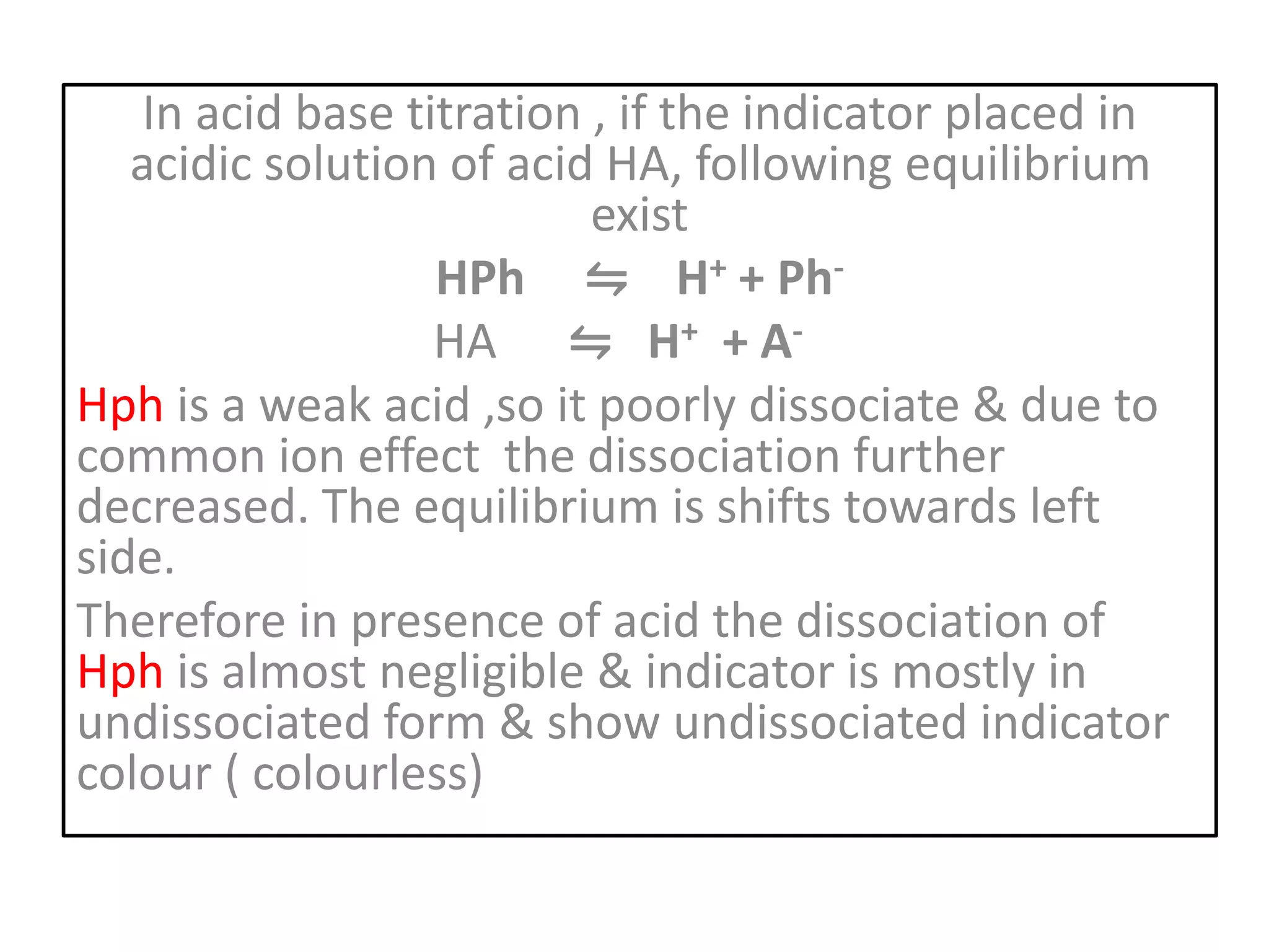 In acid base titration , if the indicator placed in
acidic solution of acid HA, following equilibrium
exist
HPh ⇋ H+ + Ph-
HA ⇋ H+ + A-
Hph is a weak acid ,so it poorly dissociate & due to
common ion effect the dissociation further
decreased. The equilibrium is shifts towards left
side.
Therefore in presence of acid the dissociation of
Hph is almost negligible & indicator is mostly in
undissociated form & show undissociated indicator
colour ( colourless)
 