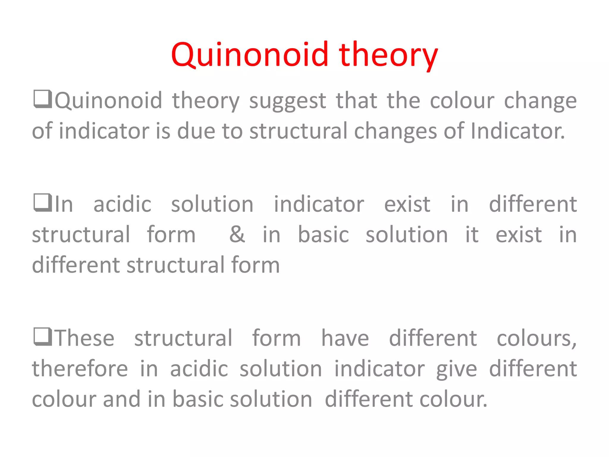 Quinonoid theory
Quinonoid theory suggest that the colour change
of indicator is due to structural changes of Indicator.
In acidic solution indicator exist in different
structural form & in basic solution it exist in
different structural form
These structural form have different colours,
therefore in acidic solution indicator give different
colour and in basic solution different colour.
 