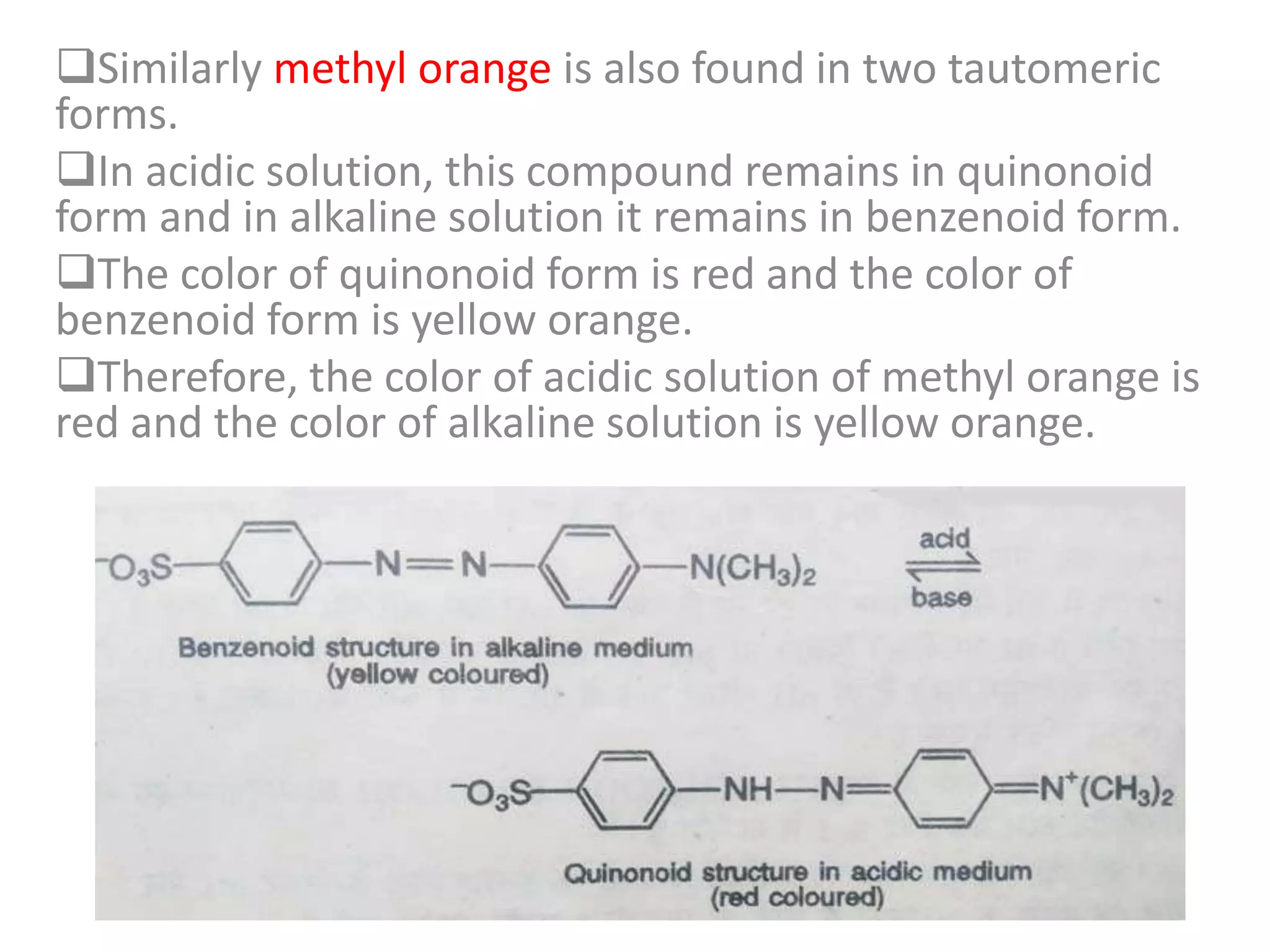 Similarly methyl orange is also found in two tautomeric
forms.
In acidic solution, this compound remains in quinonoid
form and in alkaline solution it remains in benzenoid form.
The color of quinonoid form is red and the color of
benzenoid form is yellow orange.
Therefore, the color of acidic solution of methyl orange is
red and the color of alkaline solution is yellow orange.
 