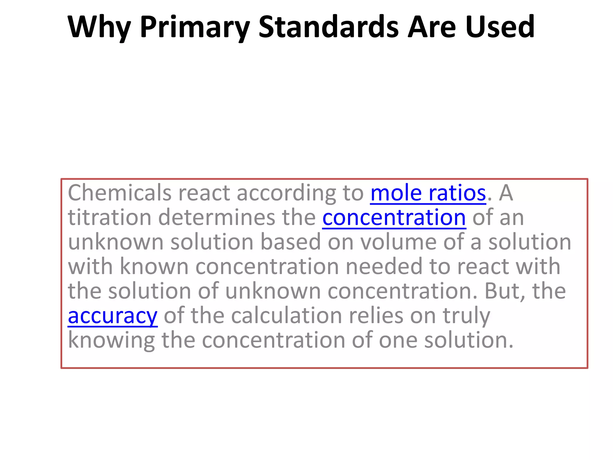 Why Primary Standards Are Used
Chemicals react according to mole ratios. A
titration determines the concentration of an
unknown solution based on volume of a solution
with known concentration needed to react with
the solution of unknown concentration. But, the
accuracy of the calculation relies on truly
knowing the concentration of one solution.
 