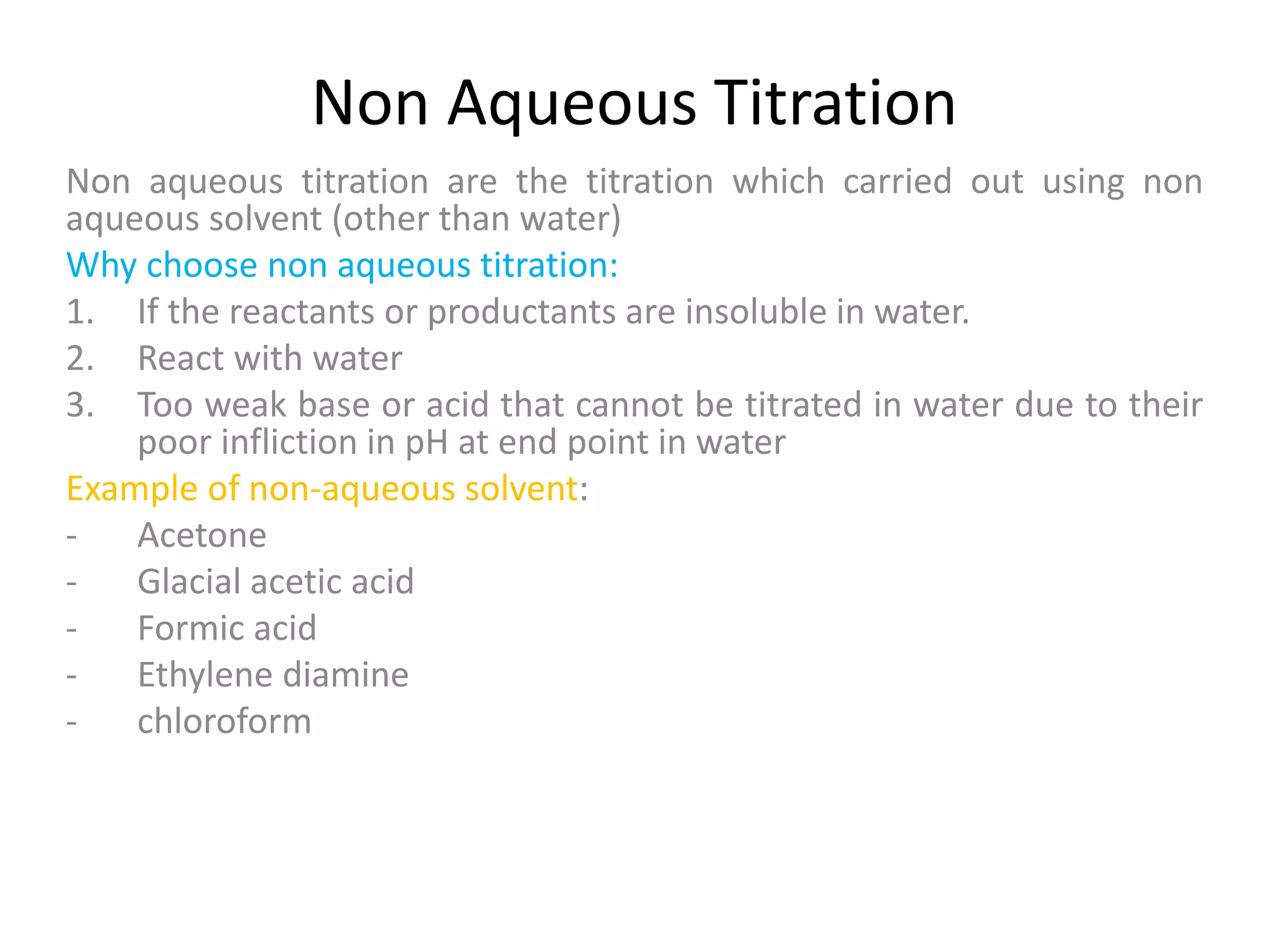 Non Aqueous Titration
Non aqueous titration are the titration which carried out using non
aqueous solvent (other than water)
Why choose non aqueous titration:
1. If the reactants or productants are insoluble in water.
2. React with water
3. Too weak base or acid that cannot be titrated in water due to their
poor infliction in pH at end point in water
Example of non-aqueous solvent:
- Acetone
- Glacial acetic acid
- Formic acid
- Ethylene diamine
- chloroform
 