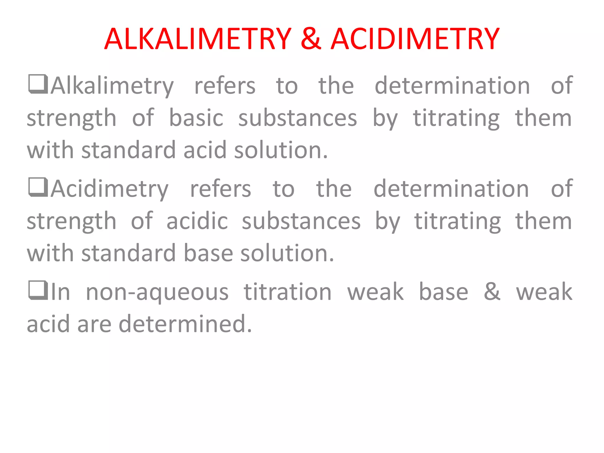 ALKALIMETRY & ACIDIMETRY
Alkalimetry refers to the determination of
strength of basic substances by titrating them
with standard acid solution.
Acidimetry refers to the determination of
strength of acidic substances by titrating them
with standard base solution.
In non-aqueous titration weak base & weak
acid are determined.
 