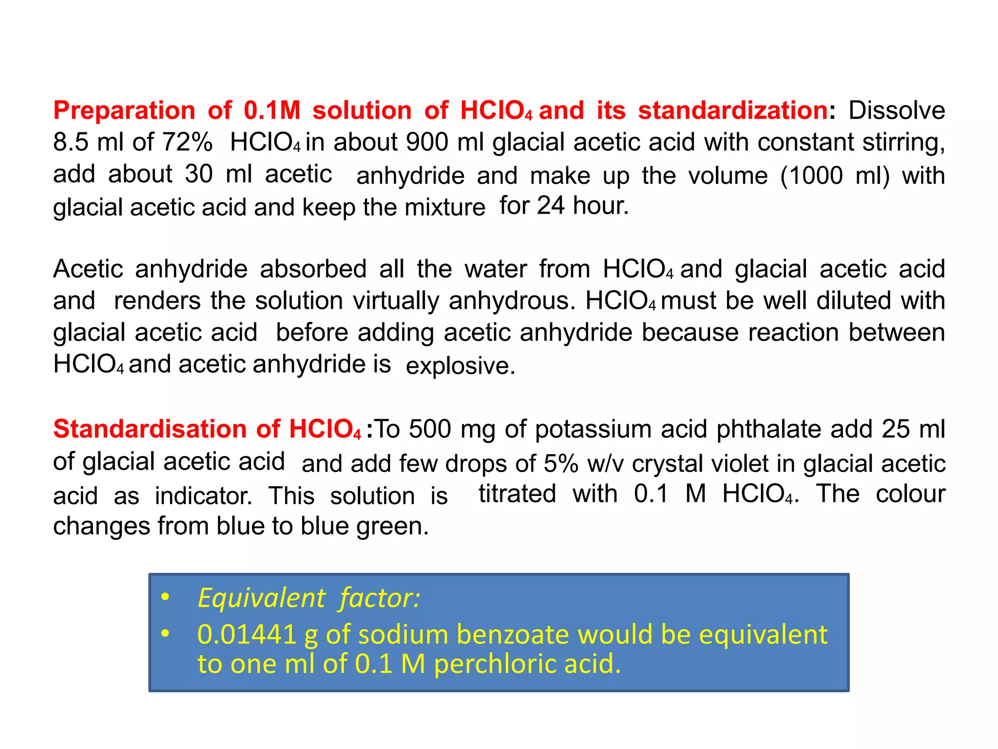 Preparation of 0.1M solution of HClO4 and its standardization: Dissolve
8.5 ml of 72% HClO4 in about 900 ml glacial acetic acid with constant stirring,
add about 30 ml acetic anhydride and make up the volume (1000 ml) with
glacial acetic acid and keep the mixture for 24 hour.
Acetic anhydride absorbed all the water from HClO4 and glacial acetic acid
and renders the solution virtually anhydrous. HClO4 must be well diluted with
glacial acetic acid before adding acetic anhydride because reaction between
HClO4 and acetic anhydride is explosive.
Standardisation of HClO4 :To 500 mg of potassium acid phthalate add 25 ml
of glacial acetic acid and add few drops of 5% w/v crystal violet in glacial acetic
acid as indicator. This solution is titrated with 0.1 M HClO4. The colour
changes from blue to blue green.
• Equivalent factor:
• 0.01441 g of sodium benzoate would be equivalent
to one ml of 0.1 M perchloric acid.
 