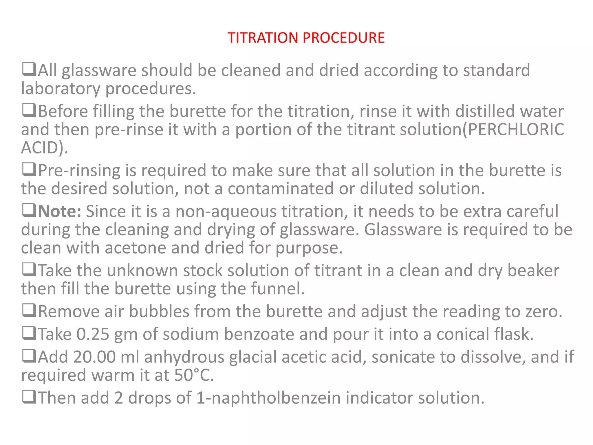 TITRATION PROCEDURE
All glassware should be cleaned and dried according to standard
laboratory procedures.
Before filling the burette for the titration, rinse it with distilled water
and then pre-rinse it with a portion of the titrant solution(PERCHLORIC
ACID).
Pre-rinsing is required to make sure that all solution in the burette is
the desired solution, not a contaminated or diluted solution.
Note: Since it is a non-aqueous titration, it needs to be extra careful
during the cleaning and drying of glassware. Glassware is required to be
clean with acetone and dried for purpose.
Take the unknown stock solution of titrant in a clean and dry beaker
then fill the burette using the funnel.
Remove air bubbles from the burette and adjust the reading to zero.
Take 0.25 gm of sodium benzoate and pour it into a conical flask.
Add 20.00 ml anhydrous glacial acetic acid, sonicate to dissolve, and if
required warm it at 50°C.
Then add 2 drops of 1-naphtholbenzein indicator solution.
 