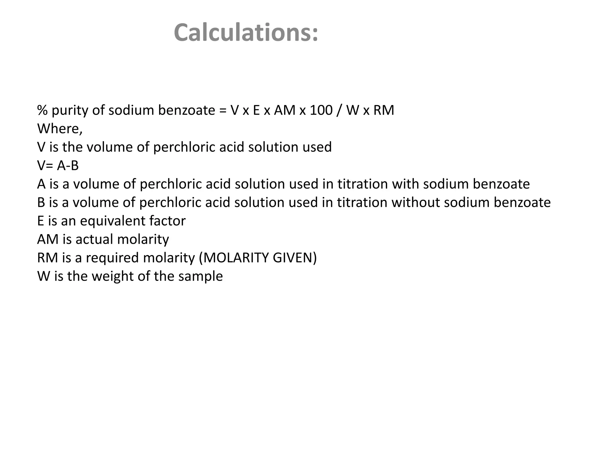 Calculations:
% purity of sodium benzoate = V x E x AM x 100 / W x RM
Where,
V is the volume of perchloric acid solution used
V= A-B
A is a volume of perchloric acid solution used in titration with sodium benzoate
B is a volume of perchloric acid solution used in titration without sodium benzoate
E is an equivalent factor
AM is actual molarity
RM is a required molarity (MOLARITY GIVEN)
W is the weight of the sample
 
