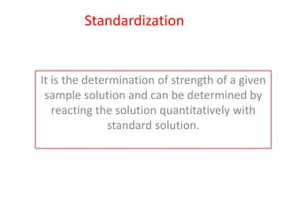 Standardization
It is the determination of strength of a given
sample solution and can be determined by
reacting the solution quantitatively with
standard solution.
 