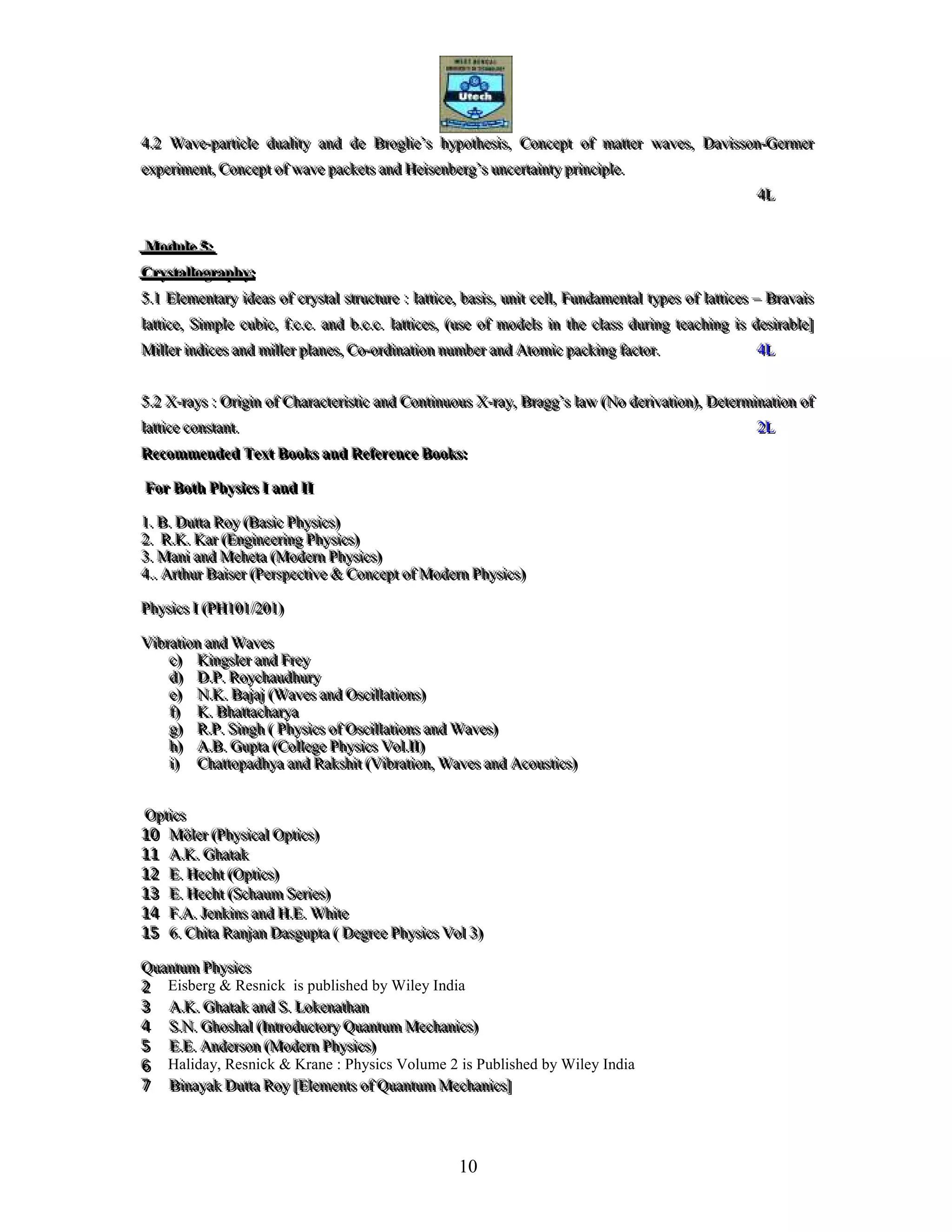 10
444...222 WWWaaavvveee---pppaaarrrtttiiicccllleee ddduuuaaallliiitttyyy aaannnddd dddeee BBBrrrooogggllliiieee’’’sss hhhyyypppooottthhheeesssiiisss,,, CCCooonnnccceeepppttt ooofff mmmaaatttttteeerrr wwwaaavvveeesss,,, DDDaaavvviiissssssooonnn---GGGeeerrrmmmeeerrr
eeexxxpppeeerrriiimmmeeennnttt,,, CCCooonnnccceeepppttt ooofff wwwaaavvveee pppaaaccckkkeeetttsss aaannnddd HHHeeeiiissseeennnbbbeeerrrggg’’’sss uuunnnccceeerrrtttaaaiiinnntttyyy ppprrriiinnnccciiipppllleee...
444LLL
MMMoooddduuullleee 555:::
CCCrrryyyssstttaaallllllooogggrrraaappphhhyyy:::
555...111 EEEllleeemmmeeennntttaaarrryyy iiidddeeeaaasss ooofff cccrrryyyssstttaaalll ssstttrrruuuccctttuuurrreee ::: lllaaattttttiiiccceee,,, bbbaaasssiiisss,,, uuunnniiittt ccceeellllll,,, FFFuuunnndddaaammmeeennntttaaalll tttyyypppeeesss ooofff lllaaattttttiiiccceeesss ––– BBBrrraaavvvaaaiiisss
lllaaattttttiiiccceee,,, SSSiiimmmpppllleee cccuuubbbiiiccc,,, fff...ccc...ccc... aaannnddd bbb...ccc...ccc... lllaaattttttiiiccceeesss,,, (((uuussseee ooofff mmmooodddeeelllsss iiinnn ttthhheee ccclllaaassssss ddduuurrriiinnnggg ttteeeaaaccchhhiiinnnggg iiisss dddeeesssiiirrraaabbbllleee]]]
MMMiiilllllleeerrr iiinnndddiiiccceeesss aaannnddd mmmiiilllllleeerrr ppplllaaannneeesss,,, CCCooo---ooorrrdddiiinnnaaatttiiiooonnn nnnuuummmbbbeeerrr aaannnddd AAAtttooommmiiiccc pppaaaccckkkiiinnnggg fffaaaccctttooorrr... 444LLL
555...222 XXX---rrraaayyysss ::: OOOrrriiigggiiinnn ooofff CCChhhaaarrraaacccttteeerrriiissstttiiiccc aaannnddd CCCooonnntttiiinnnuuuooouuusss XXX---rrraaayyy,,, BBBrrraaagggggg’’’sss lllaaawww (((NNNooo dddeeerrriiivvvaaatttiiiooonnn))),,, DDDeeettteeerrrmmmiiinnnaaatttiiiooonnn ooofff
lllaaattttttiiiccceee cccooonnnssstttaaannnttt... 222LLL
RRReeecccooommmmmmeeennndddeeeddd TTTeeexxxttt BBBooooookkksss aaannnddd RRReeefffeeerrreeennnccceee BBBooooookkksss:::
FFFooorrr BBBooottthhh PPPhhhyyysssiiicccsss III aaannnddd IIIIII
111... BBB... DDDuuuttttttaaa RRRoooyyy (((BBBaaasssiiiccc PPPhhhyyysssiiicccsss)))
222... RRR...KKK... KKKaaarrr (((EEEnnngggiiinnneeeeeerrriiinnnggg PPPhhhyyysssiiicccsss)))
333... MMMaaannniii aaannnddd MMMeeehhheeetttaaa (((MMMooodddeeerrrnnn PPPhhhyyysssiiicccsss)))
444...... AAArrrttthhhuuurrr BBBaaaiiissseeerrr (((PPPeeerrrssspppeeeccctttiiivvveee &&& CCCooonnnccceeepppttt ooofff MMMooodddeeerrrnnn PPPhhhyyysssiiicccsss)))
PPPhhhyyysssiiicccsss III (((PPPHHH111000111///222000111)))
VVViiibbbrrraaatttiiiooonnn aaannnddd WWWaaavvveeesss
ccc))) KKKiiinnngggsssllleeerrr aaannnddd FFFrrreeeyyy
ddd))) DDD...PPP... RRRoooyyyccchhhaaauuudddhhhuuurrryyy
eee))) NNN...KKK... BBBaaajjjaaajjj (((WWWaaavvveeesss aaannnddd OOOsssccciiillllllaaatttiiiooonnnsss)))
fff))) KKK... BBBhhhaaattttttaaaccchhhaaarrryyyaaa
ggg))) RRR...PPP... SSSiiinnnggghhh ((( PPPhhhyyysssiiicccsss ooofff OOOsssccciiillllllaaatttiiiooonnnsss aaannnddd WWWaaavvveeesss)))
hhh))) AAA...BBB... GGGuuuppptttaaa (((CCCooolllllleeegggeee PPPhhhyyysssiiicccsss VVVooolll...IIIIII)))
iii))) CCChhhaaattttttooopppaaadddhhhyyyaaa aaannnddd RRRaaakkkssshhhiiittt (((VVViiibbbrrraaatttiiiooonnn,,, WWWaaavvveeesss aaannnddd AAAcccooouuussstttiiicccsss)))
OOOppptttiiicccsss
111000 MMMöööllleeerrr (((PPPhhhyyysssiiicccaaalll OOOppptttiiicccsss)))
111111 AAA...KKK... GGGhhhaaatttaaakkk
111222 EEE... HHHeeeccchhhttt (((OOOppptttiiicccsss)))
111333 EEE... HHHeeeccchhhttt (((SSSccchhhaaauuummm SSSeeerrriiieeesss)))
111444 FFF...AAA... JJJeeennnkkkiiinnnsss aaannnddd HHH...EEE... WWWhhhiiittteee
111555 666... CCChhhiiitttaaa RRRaaannnjjjaaannn DDDaaasssggguuuppptttaaa ((( DDDeeegggrrreeeeee PPPhhhyyysssiiicccsss VVVooolll 333)))
QQQuuuaaannntttuuummm PPPhhhyyysssiiicccsss
222 Eisberg & Resnick is published by Wiley India
333 AAA...KKK... GGGhhhaaatttaaakkk aaannnddd SSS... LLLoookkkeeennnaaattthhhaaannn
444 SSS...NNN... GGGhhhooossshhhaaalll (((IIInnntttrrroooddduuuccctttooorrryyy QQQuuuaaannntttuuummm MMMeeeccchhhaaannniiicccsss)))
555 EEE...EEE... AAAnnndddeeerrrsssooonnn (((MMMooodddeeerrrnnn PPPhhhyyysssiiicccsss)))
666 Haliday, Resnick & Krane : Physics Volume 2 is Published by Wiley India
777 BBBiiinnnaaayyyaaakkk DDDuuuttttttaaa RRRoooyyy [[[EEEllleeemmmeeennntttsss ooofff QQQuuuaaannntttuuummm MMMeeeccchhhaaannniiicccsss]]]
 