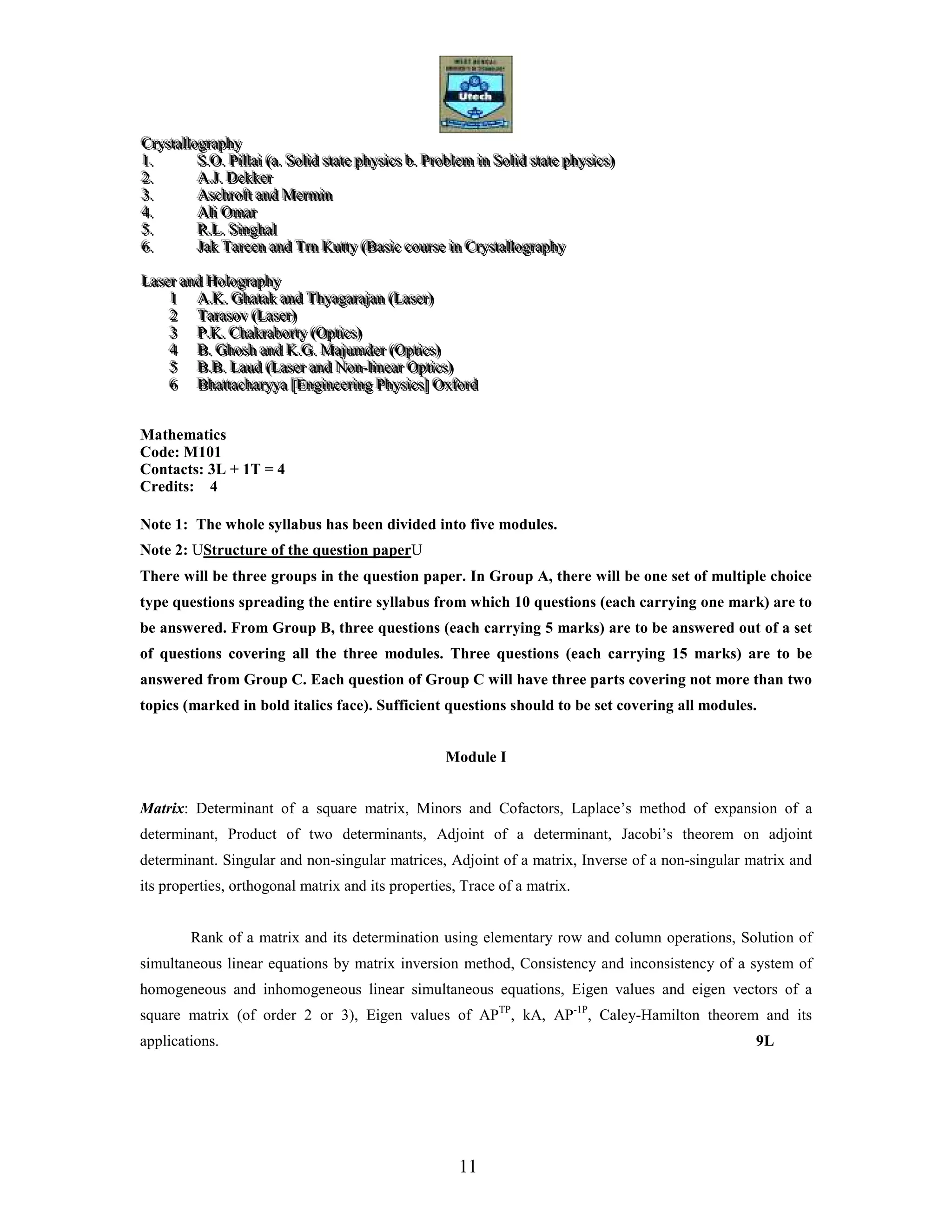11
CCCrrryyyssstttaaallllllooogggrrraaappphhhyyy
111... SSS...OOO... PPPiiillllllaaaiii (((aaa... SSSooollliiiddd ssstttaaattteee ppphhhyyysssiiicccsss bbb... PPPrrrooobbbllleeemmm iiinnn SSSooollliiiddd ssstttaaattteee ppphhhyyysssiiicccsss)))
222... AAA...JJJ... DDDeeekkkkkkeeerrr
333... AAAsssccchhhrrrooofffttt aaannnddd MMMeeerrrmmmiiinnn
444... AAAllliii OOOmmmaaarrr
555... RRR...LLL... SSSiiinnnggghhhaaalll
666... JJJaaakkk TTTaaarrreeeeeennn aaannnddd TTTrrrnnn KKKuuuttttttyyy (((BBBaaasssiiiccc cccooouuurrrssseee iiinnn CCCrrryyyssstttaaallllllooogggrrraaappphhhyyy
LLLaaassseeerrr aaannnddd HHHooolllooogggrrraaappphhhyyy
111 AAA...KKK... GGGhhhaaatttaaakkk aaannnddd TTThhhyyyaaagggaaarrraaajjjaaannn (((LLLaaassseeerrr)))
222 TTTaaarrraaasssooovvv (((LLLaaassseeerrr)))
333 PPP...KKK... CCChhhaaakkkrrraaabbbooorrrtttyyy (((OOOppptttiiicccsss)))
444 BBB... GGGhhhooossshhh aaannnddd KKK...GGG... MMMaaajjjuuummmdddeeerrr (((OOOppptttiiicccsss)))
555 BBB...BBB... LLLaaauuuddd (((LLLaaassseeerrr aaannnddd NNNooonnn---llliiinnneeeaaarrr OOOppptttiiicccsss)))
666 BBBhhhaaattttttaaaccchhhaaarrryyyyyyaaa [[[EEEnnngggiiinnneeeeeerrriiinnnggg PPPhhhyyysssiiicccsss]]] OOOxxxfffooorrrddd
Mathematics
Code: M101
Contacts: 3L + 1T = 4
Credits: 4
Note 1: The whole syllabus has been divided into five modules.
Note 2: UStructure of the question paperU
There will be three groups in the question paper. In Group A, there will be one set of multiple choice
type questions spreading the entire syllabus from which 10 questions (each carrying one mark) are to
be answered. From Group B, three questions (each carrying 5 marks) are to be answered out of a set
of questions covering all the three modules. Three questions (each carrying 15 marks) are to be
answered from Group C. Each question of Group C will have three parts covering not more than two
topics (marked in bold italics face). Sufficient questions should to be set covering all modules.
Module I
Matrix: Determinant of a square matrix, Minors and Cofactors, Laplace’s method of expansion of a
determinant, Product of two determinants, Adjoint of a determinant, Jacobi’s theorem on adjoint
determinant. Singular and non-singular matrices, Adjoint of a matrix, Inverse of a non-singular matrix and
its properties, orthogonal matrix and its properties, Trace of a matrix.
Rank of a matrix and its determination using elementary row and column operations, Solution of
simultaneous linear equations by matrix inversion method, Consistency and inconsistency of a system of
homogeneous and inhomogeneous linear simultaneous equations, Eigen values and eigen vectors of a
square matrix (of order 2 or 3), Eigen values of APTP
, kA, AP-1P
, Caley-Hamilton theorem and its
applications. 9L
 
