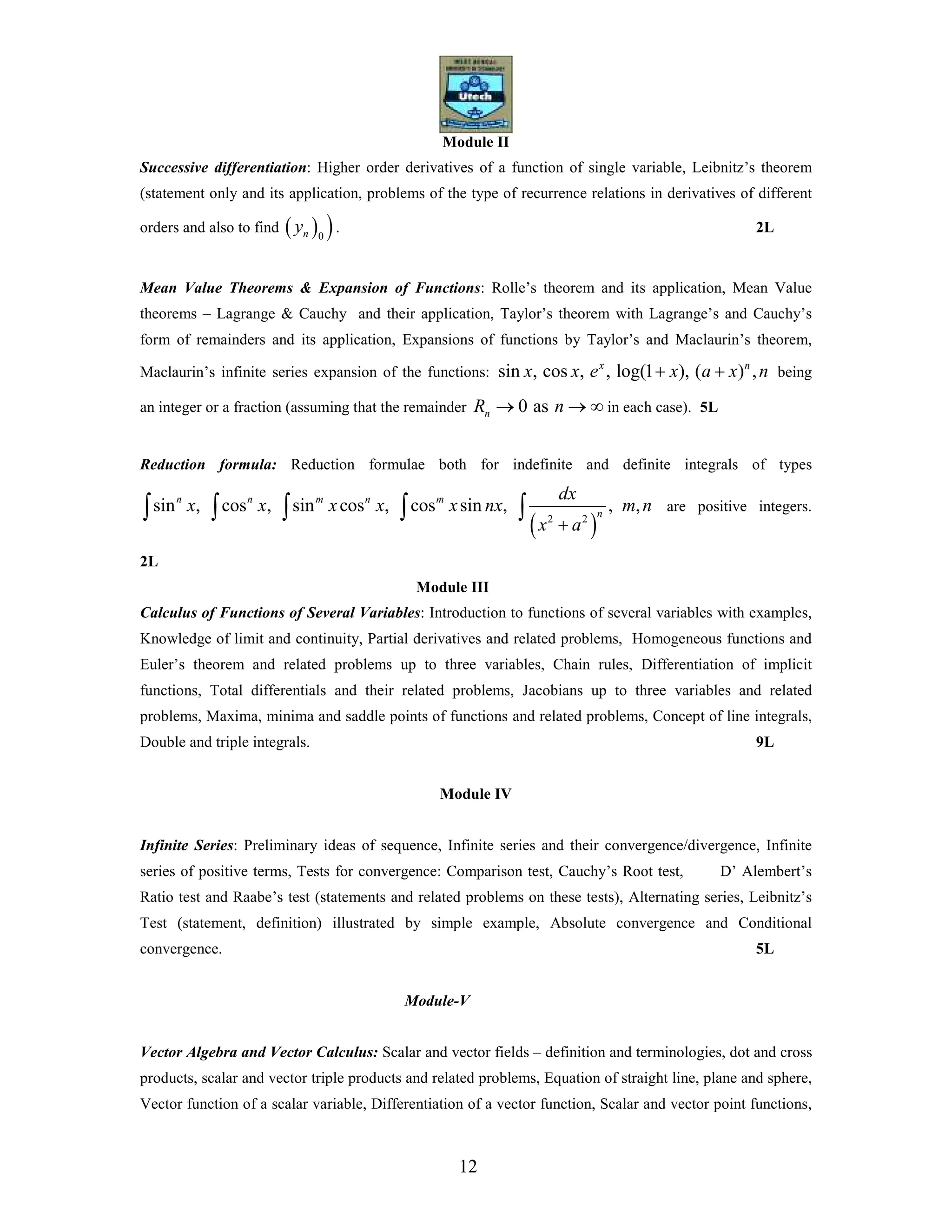 12
Module II
Successive differentiation: Higher order derivatives of a function of single variable, Leibnitz’s theorem
(statement only and its application, problems of the type of recurrence relations in derivatives of different
orders and also to find ( ) )0ny . 2L
Mean Value Theorems & Expansion of Functions: Rolle’s theorem and its application, Mean Value
theorems – Lagrange & Cauchy and their application, Taylor’s theorem with Lagrange’s and Cauchy’s
form of remainders and its application, Expansions of functions by Taylor’s and Maclaurin’s theorem,
Maclaurin’s infinite series expansion of the functions: sin , cos , , log(1 ), ( ) ,x n
x x e x a x n+ + being
an integer or a fraction (assuming that the remainder 0 asnR n→ → ∞ in each case). 5L
Reduction formula: Reduction formulae both for indefinite and definite integrals of types
( )2 2
sin , cos , sin cos , cos sin , , ,n n m n m
n
dx
x x x x x nx m n
x a+
∫ ∫ ∫ ∫ ∫ are positive integers.
2L
Module III
Calculus of Functions of Several Variables: Introduction to functions of several variables with examples,
Knowledge of limit and continuity, Partial derivatives and related problems, Homogeneous functions and
Euler’s theorem and related problems up to three variables, Chain rules, Differentiation of implicit
functions, Total differentials and their related problems, Jacobians up to three variables and related
problems, Maxima, minima and saddle points of functions and related problems, Concept of line integrals,
Double and triple integrals. 9L
Module IV
Infinite Series: Preliminary ideas of sequence, Infinite series and their convergence/divergence, Infinite
series of positive terms, Tests for convergence: Comparison test, Cauchy’s Root test, D’ Alembert’s
Ratio test and Raabe’s test (statements and related problems on these tests), Alternating series, Leibnitz’s
Test (statement, definition) illustrated by simple example, Absolute convergence and Conditional
convergence. 5L
Module-V
Vector Algebra and Vector Calculus: Scalar and vector fields – definition and terminologies, dot and cross
products, scalar and vector triple products and related problems, Equation of straight line, plane and sphere,
Vector function of a scalar variable, Differentiation of a vector function, Scalar and vector point functions,
 