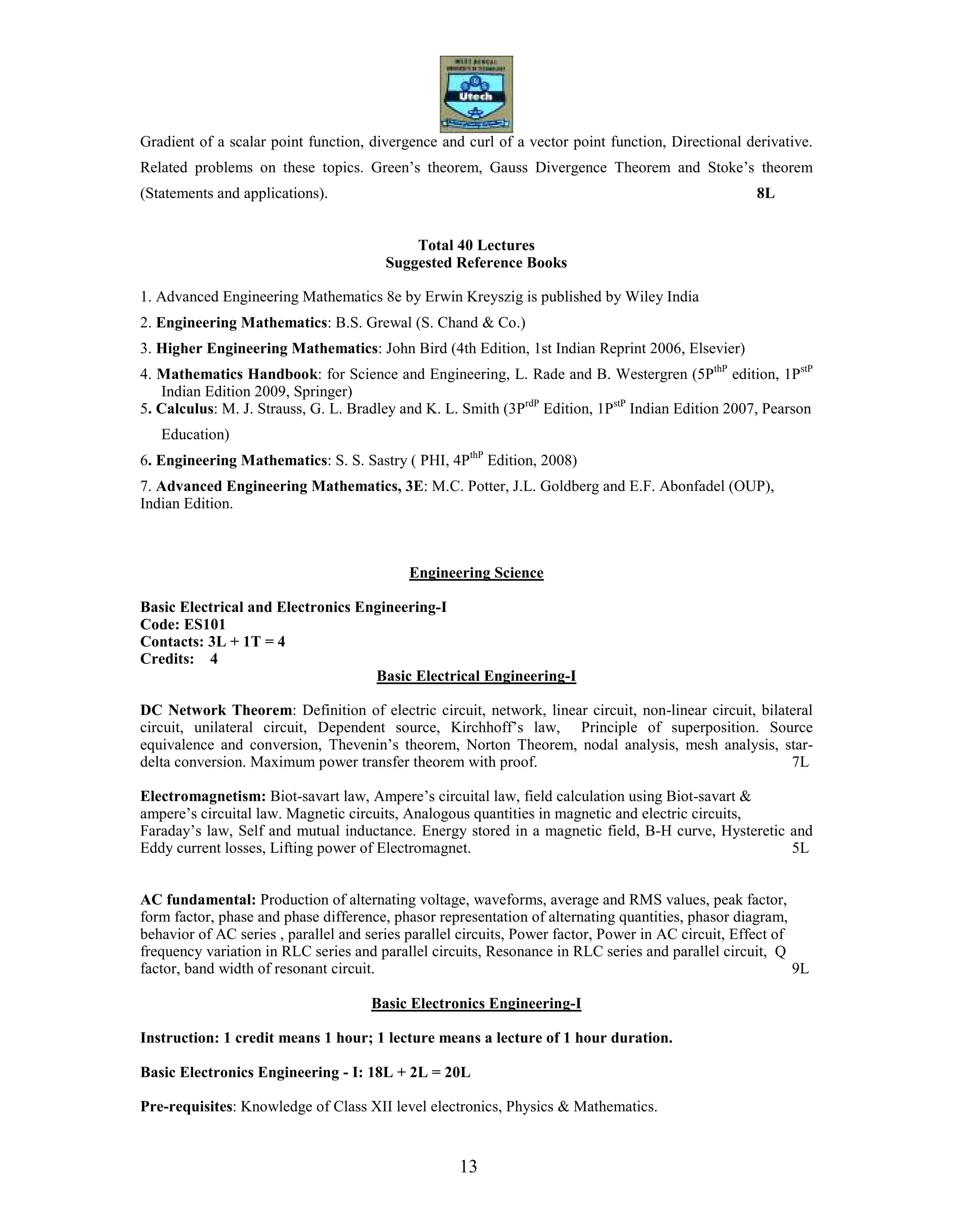 13
Gradient of a scalar point function, divergence and curl of a vector point function, Directional derivative.
Related problems on these topics. Green’s theorem, Gauss Divergence Theorem and Stoke’s theorem
(Statements and applications). 8L
Total 40 Lectures
Suggested Reference Books
1. Advanced Engineering Mathematics 8e by Erwin Kreyszig is published by Wiley India
2. Engineering Mathematics: B.S. Grewal (S. Chand & Co.)
3. Higher Engineering Mathematics: John Bird (4th Edition, 1st Indian Reprint 2006, Elsevier)
4. Mathematics Handbook: for Science and Engineering, L. Rade and B. Westergren (5PthP
edition, 1PstP
Indian Edition 2009, Springer)
5. Calculus: M. J. Strauss, G. L. Bradley and K. L. Smith (3PrdP
Edition, 1PstP
Indian Edition 2007, Pearson
Education)
6. Engineering Mathematics: S. S. Sastry ( PHI, 4PthP
Edition, 2008)
7. Advanced Engineering Mathematics, 3E: M.C. Potter, J.L. Goldberg and E.F. Abonfadel (OUP),
Indian Edition.
Engineering Science
Basic Electrical and Electronics Engineering-I
Code: ES101
Contacts: 3L + 1T = 4
Credits: 4
Basic Electrical Engineering-I
DC Network Theorem: Definition of electric circuit, network, linear circuit, non-linear circuit, bilateral
circuit, unilateral circuit, Dependent source, Kirchhoff’s law, Principle of superposition. Source
equivalence and conversion, Thevenin’s theorem, Norton Theorem, nodal analysis, mesh analysis, star-
delta conversion. Maximum power transfer theorem with proof. 7L
Electromagnetism: Biot-savart law, Ampere’s circuital law, field calculation using Biot-savart &
ampere’s circuital law. Magnetic circuits, Analogous quantities in magnetic and electric circuits,
Faraday’s law, Self and mutual inductance. Energy stored in a magnetic field, B-H curve, Hysteretic and
Eddy current losses, Lifting power of Electromagnet. 5L
AC fundamental: Production of alternating voltage, waveforms, average and RMS values, peak factor,
form factor, phase and phase difference, phasor representation of alternating quantities, phasor diagram,
behavior of AC series , parallel and series parallel circuits, Power factor, Power in AC circuit, Effect of
frequency variation in RLC series and parallel circuits, Resonance in RLC series and parallel circuit, Q
factor, band width of resonant circuit. 9L
Basic Electronics Engineering-I
Instruction: 1 credit means 1 hour; 1 lecture means a lecture of 1 hour duration.
Basic Electronics Engineering - I: 18L + 2L = 20L
Pre-requisites: Knowledge of Class XII level electronics, Physics & Mathematics.
 