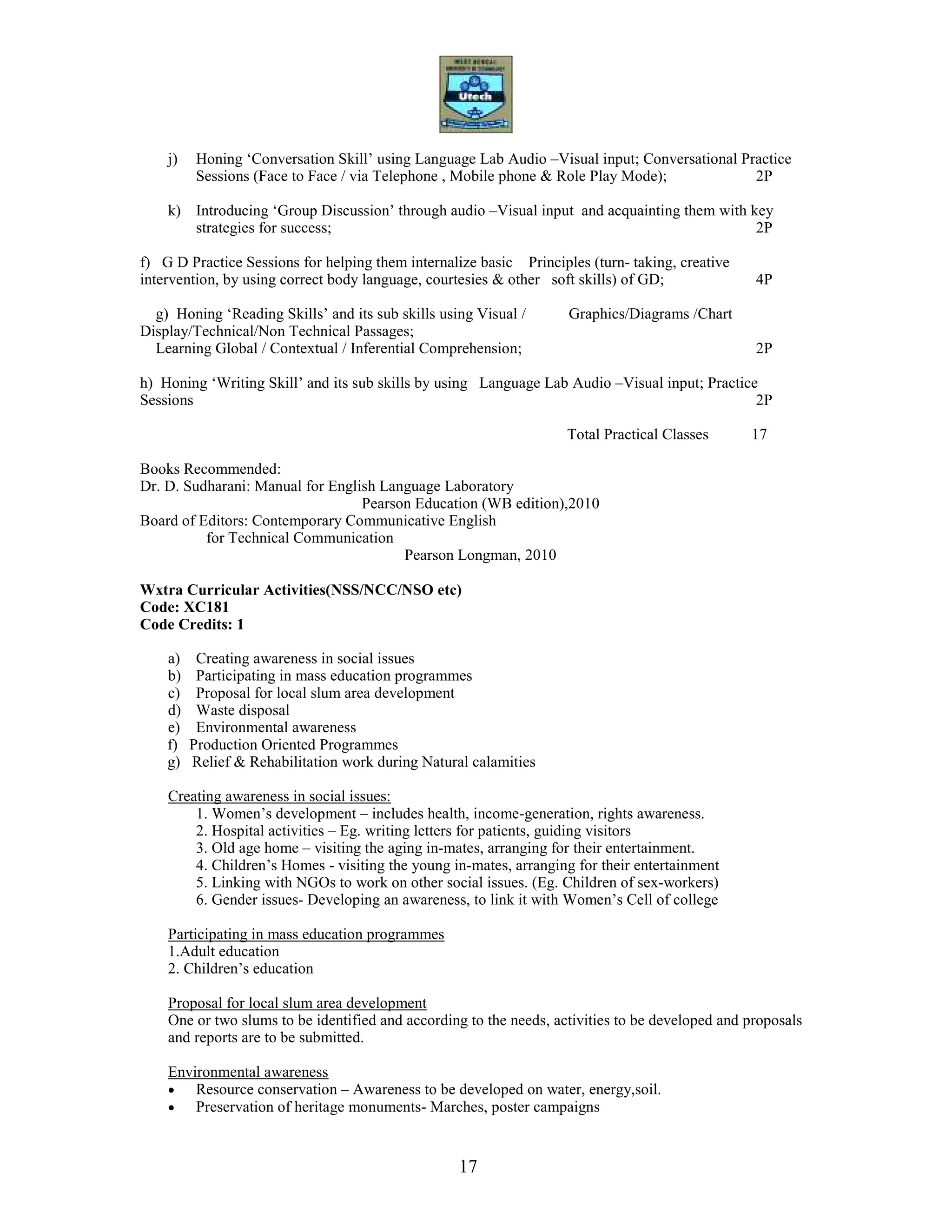 17
j) Honing ‘Conversation Skill’ using Language Lab Audio –Visual input; Conversational Practice
Sessions (Face to Face / via Telephone , Mobile phone & Role Play Mode); 2P
k) Introducing ‘Group Discussion’ through audio –Visual input and acquainting them with key
strategies for success; 2P
f) G D Practice Sessions for helping them internalize basic Principles (turn- taking, creative
intervention, by using correct body language, courtesies & other soft skills) of GD; 4P
g) Honing ‘Reading Skills’ and its sub skills using Visual / Graphics/Diagrams /Chart
Display/Technical/Non Technical Passages;
Learning Global / Contextual / Inferential Comprehension; 2P
h) Honing ‘Writing Skill’ and its sub skills by using Language Lab Audio –Visual input; Practice
Sessions 2P
Total Practical Classes 17
Books Recommended:
Dr. D. Sudharani: Manual for English Language Laboratory
Pearson Education (WB edition),2010
Board of Editors: Contemporary Communicative English
for Technical Communication
Pearson Longman, 2010
Wxtra Curricular Activities(NSS/NCC/NSO etc)
Code: XC181
Code Credits: 1
a) Creating awareness in social issues
b) Participating in mass education programmes
c) Proposal for local slum area development
d) Waste disposal
e) Environmental awareness
f) Production Oriented Programmes
g) Relief & Rehabilitation work during Natural calamities
Creating awareness in social issues:
1. Women’s development – includes health, income-generation, rights awareness.
2. Hospital activities – Eg. writing letters for patients, guiding visitors
3. Old age home – visiting the aging in-mates, arranging for their entertainment.
4. Children’s Homes - visiting the young in-mates, arranging for their entertainment
5. Linking with NGOs to work on other social issues. (Eg. Children of sex-workers)
6. Gender issues- Developing an awareness, to link it with Women’s Cell of college
Participating in mass education programmes
1.Adult education
2. Children’s education
Proposal for local slum area development
One or two slums to be identified and according to the needs, activities to be developed and proposals
and reports are to be submitted.
Environmental awareness
• Resource conservation – Awareness to be developed on water, energy,soil.
• Preservation of heritage monuments- Marches, poster campaigns
 