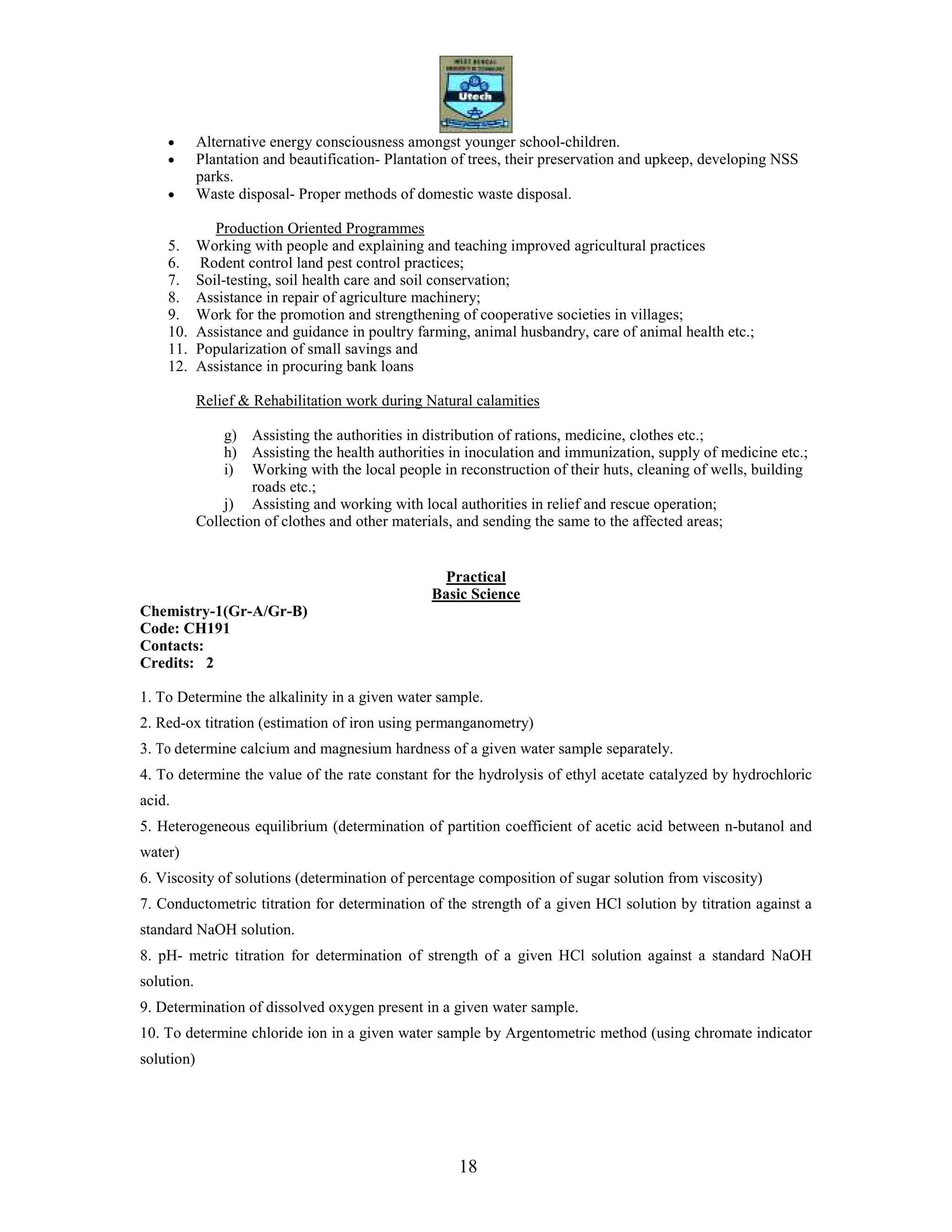 18
• Alternative energy consciousness amongst younger school-children.
• Plantation and beautification- Plantation of trees, their preservation and upkeep, developing NSS
parks.
• Waste disposal- Proper methods of domestic waste disposal.
Production Oriented Programmes
5. Working with people and explaining and teaching improved agricultural practices
6. Rodent control land pest control practices;
7. Soil-testing, soil health care and soil conservation;
8. Assistance in repair of agriculture machinery;
9. Work for the promotion and strengthening of cooperative societies in villages;
10. Assistance and guidance in poultry farming, animal husbandry, care of animal health etc.;
11. Popularization of small savings and
12. Assistance in procuring bank loans
Relief & Rehabilitation work during Natural calamities
g) Assisting the authorities in distribution of rations, medicine, clothes etc.;
h) Assisting the health authorities in inoculation and immunization, supply of medicine etc.;
i) Working with the local people in reconstruction of their huts, cleaning of wells, building
roads etc.;
j) Assisting and working with local authorities in relief and rescue operation;
Collection of clothes and other materials, and sending the same to the affected areas;
Practical
Basic Science
Chemistry-1(Gr-A/Gr-B)
Code: CH191
Contacts:
Credits: 2
1. To Determine the alkalinity in a given water sample.
2. Red-ox titration (estimation of iron using permanganometry)
3. To determine calcium and magnesium hardness of a given water sample separately.
4. To determine the value of the rate constant for the hydrolysis of ethyl acetate catalyzed by hydrochloric
acid.
5. Heterogeneous equilibrium (determination of partition coefficient of acetic acid between n-butanol and
water)
6. Viscosity of solutions (determination of percentage composition of sugar solution from viscosity)
7. Conductometric titration for determination of the strength of a given HCl solution by titration against a
standard NaOH solution.
8. pH- metric titration for determination of strength of a given HCl solution against a standard NaOH
solution.
9. Determination of dissolved oxygen present in a given water sample.
10. To determine chloride ion in a given water sample by Argentometric method (using chromate indicator
solution)
 