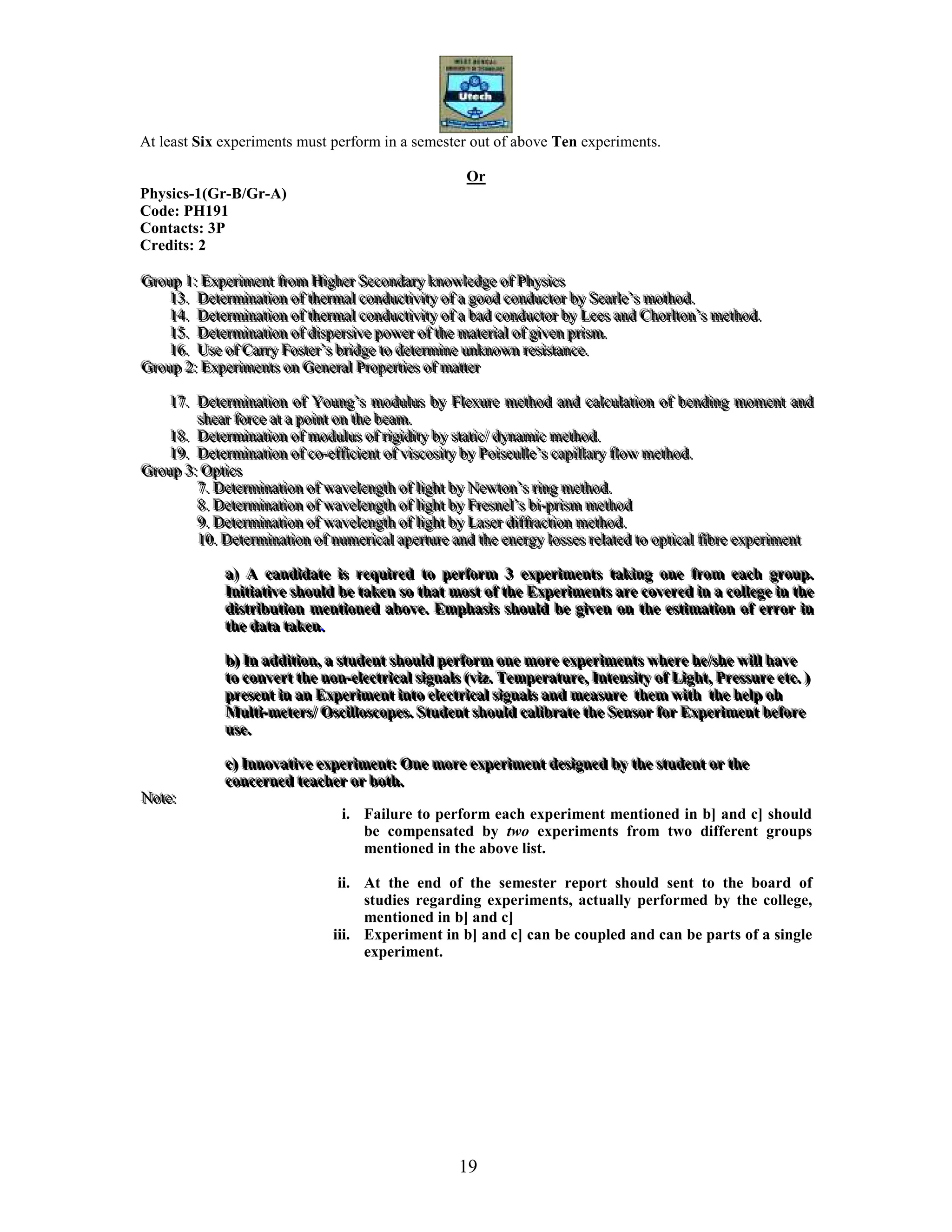 19
At least Six experiments must perform in a semester out of above Ten experiments.
Or
Physics-1(Gr-B/Gr-A)
Code: PH191
Contacts: 3P
Credits: 2
GGGrrrooouuuppp 111::: EEExxxpppeeerrriiimmmeeennnttt fffrrrooommm HHHiiiggghhheeerrr SSSeeecccooonnndddaaarrryyy kkknnnooowwwllleeedddgggeee ooofff PPPhhhyyysssiiicccsss
111333... DDDeeettteeerrrmmmiiinnnaaatttiiiooonnn ooofff ttthhheeerrrmmmaaalll cccooonnnddduuuccctttiiivvviiitttyyy ooofff aaa gggooooooddd cccooonnnddduuuccctttooorrr bbbyyy SSSeeeaaarrrllleee’’’sss mmmooottthhhoooddd...
111444... DDDeeettteeerrrmmmiiinnnaaatttiiiooonnn ooofff ttthhheeerrrmmmaaalll cccooonnnddduuuccctttiiivvviiitttyyy ooofff aaa bbbaaaddd cccooonnnddduuuccctttooorrr bbbyyy LLLeeeeeesss aaannnddd CCChhhooorrrllltttooonnn’’’sss mmmeeettthhhoooddd...
111555... DDDeeettteeerrrmmmiiinnnaaatttiiiooonnn ooofff dddiiissspppeeerrrsssiiivvveee pppooowwweeerrr ooofff ttthhheee mmmaaattteeerrriiiaaalll ooofff gggiiivvveeennn ppprrriiisssmmm...
111666... UUUssseee ooofff CCCaaarrrrrryyy FFFooosssttteeerrr’’’sss bbbrrriiidddgggeee tttooo dddeeettteeerrrmmmiiinnneee uuunnnkkknnnooowwwnnn rrreeesssiiissstttaaannnccceee...
GGGrrrooouuuppp 222::: EEExxxpppeeerrriiimmmeeennntttsss ooonnn GGGeeennneeerrraaalll PPPrrrooopppeeerrrtttiiieeesss ooofff mmmaaatttttteeerrr
111777... DDDeeettteeerrrmmmiiinnnaaatttiiiooonnn ooofff YYYooouuunnnggg’’’sss mmmoooddduuullluuusss bbbyyy FFFllleeexxxuuurrreee mmmeeettthhhoooddd aaannnddd cccaaalllcccuuulllaaatttiiiooonnn ooofff bbbeeennndddiiinnnggg mmmooommmeeennnttt aaannnddd
ssshhheeeaaarrr fffooorrrccceee aaattt aaa pppoooiiinnnttt ooonnn ttthhheee bbbeeeaaammm...
111888... DDDeeettteeerrrmmmiiinnnaaatttiiiooonnn ooofff mmmoooddduuullluuusss ooofff rrriiigggiiidddiiitttyyy bbbyyy ssstttaaatttiiiccc/// dddyyynnnaaammmiiiccc mmmeeettthhhoooddd...
111999... DDDeeettteeerrrmmmiiinnnaaatttiiiooonnn ooofff cccooo---eeeffffffiiiccciiieeennnttt ooofff vvviiissscccooosssiiitttyyy bbbyyy PPPoooiiissseeeuuulllllleee’’’sss cccaaapppiiillllllaaarrryyy ffflllooowww mmmeeettthhhoooddd...
GGGrrrooouuuppp 333::: OOOppptttiiicccsss
777... DDDeeettteeerrrmmmiiinnnaaatttiiiooonnn ooofff wwwaaavvveeellleeennngggttthhh ooofff llliiiggghhhttt bbbyyy NNNeeewwwtttooonnn’’’sss rrriiinnnggg mmmeeettthhhoooddd...
888... DDDeeettteeerrrmmmiiinnnaaatttiiiooonnn ooofff wwwaaavvveeellleeennngggttthhh ooofff llliiiggghhhttt bbbyyy FFFrrreeesssnnneeelll’’’sss bbbiii---ppprrriiisssmmm mmmeeettthhhoooddd
999... DDDeeettteeerrrmmmiiinnnaaatttiiiooonnn ooofff wwwaaavvveeellleeennngggttthhh ooofff llliiiggghhhttt bbbyyy LLLaaassseeerrr dddiiiffffffrrraaaccctttiiiooonnn mmmeeettthhhoooddd...
111000... DDDeeettteeerrrmmmiiinnnaaatttiiiooonnn ooofff nnnuuummmeeerrriiicccaaalll aaapppeeerrrtttuuurrreee aaannnddd ttthhheee eeennneeerrrgggyyy lllooosssssseeesss rrreeelllaaattteeeddd tttooo oooppptttiiicccaaalll fffiiibbbrrreee eeexxxpppeeerrriiimmmeeennnttt
aaa))) AAA cccaaannndddiiidddaaattteee iiisss rrreeeqqquuuiiirrreeeddd tttooo pppeeerrrfffooorrrmmm 333 eeexxxpppeeerrriiimmmeeennntttsss tttaaakkkiiinnnggg ooonnneee fffrrrooommm eeeaaaccchhh gggrrrooouuuppp...
IIInnniiitttiiiaaatttiiivvveee ssshhhooouuulllddd bbbeee tttaaakkkeeennn sssooo ttthhhaaattt mmmooosssttt ooofff ttthhheee EEExxxpppeeerrriiimmmeeennntttsss aaarrreee cccooovvveeerrreeeddd iiinnn aaa cccooolllllleeegggeee iiinnn ttthhheee
dddiiissstttrrriiibbbuuutttiiiooonnn mmmeeennntttiiiooonnneeeddd aaabbbooovvveee... EEEmmmppphhhaaasssiiisss ssshhhooouuulllddd bbbeee gggiiivvveeennn ooonnn ttthhheee eeessstttiiimmmaaatttiiiooonnn ooofff eeerrrrrrooorrr iiinnn
ttthhheee dddaaatttaaa tttaaakkkeeennn...
bbb))) IIInnn aaaddddddiiitttiiiooonnn,,, aaa ssstttuuudddeeennnttt ssshhhooouuulllddd pppeeerrrfffooorrrmmm ooonnneee mmmooorrreee eeexxxpppeeerrriiimmmeeennntttsss wwwhhheeerrreee hhheee///ssshhheee wwwiiillllll hhhaaavvveee
tttooo cccooonnnvvveeerrrttt ttthhheee nnnooonnn---eeellleeeccctttrrriiicccaaalll sssiiigggnnnaaalllsss (((vvviiizzz... TTTeeemmmpppeeerrraaatttuuurrreee,,, IIInnnttteeennnsssiiitttyyy ooofff LLLiiiggghhhttt,,, PPPrrreeessssssuuurrreee eeetttccc... )))
ppprrreeessseeennnttt iiinnn aaannn EEExxxpppeeerrriiimmmeeennnttt iiinnntttooo eeellleeeccctttrrriiicccaaalll sssiiigggnnnaaalllsss aaannnddd mmmeeeaaasssuuurrreee ttthhheeemmm wwwiiittthhh ttthhheee hhheeelllppp ooohhh
MMMuuullltttiii---mmmeeettteeerrrsss/// OOOsssccciiillllllooossscccooopppeeesss... SSStttuuudddeeennnttt ssshhhooouuulllddd cccaaallliiibbbrrraaattteee ttthhheee SSSeeennnsssooorrr fffooorrr EEExxxpppeeerrriiimmmeeennnttt bbbeeefffooorrreee
uuussseee...
ccc))) IIInnnnnnooovvvaaatttiiivvveee eeexxxpppeeerrriiimmmeeennnttt::: OOOnnneee mmmooorrreee eeexxxpppeeerrriiimmmeeennnttt dddeeesssiiigggnnneeeddd bbbyyy ttthhheee ssstttuuudddeeennnttt ooorrr ttthhheee
cccooonnnccceeerrrnnneeeddd ttteeeaaaccchhheeerrr ooorrr bbbooottthhh...
NNNooottteee:::
i. Failure to perform each experiment mentioned in b] and c] should
be compensated by two experiments from two different groups
mentioned in the above list.
ii. At the end of the semester report should sent to the board of
studies regarding experiments, actually performed by the college,
mentioned in b] and c]
iii. Experiment in b] and c] can be coupled and can be parts of a single
experiment.
 