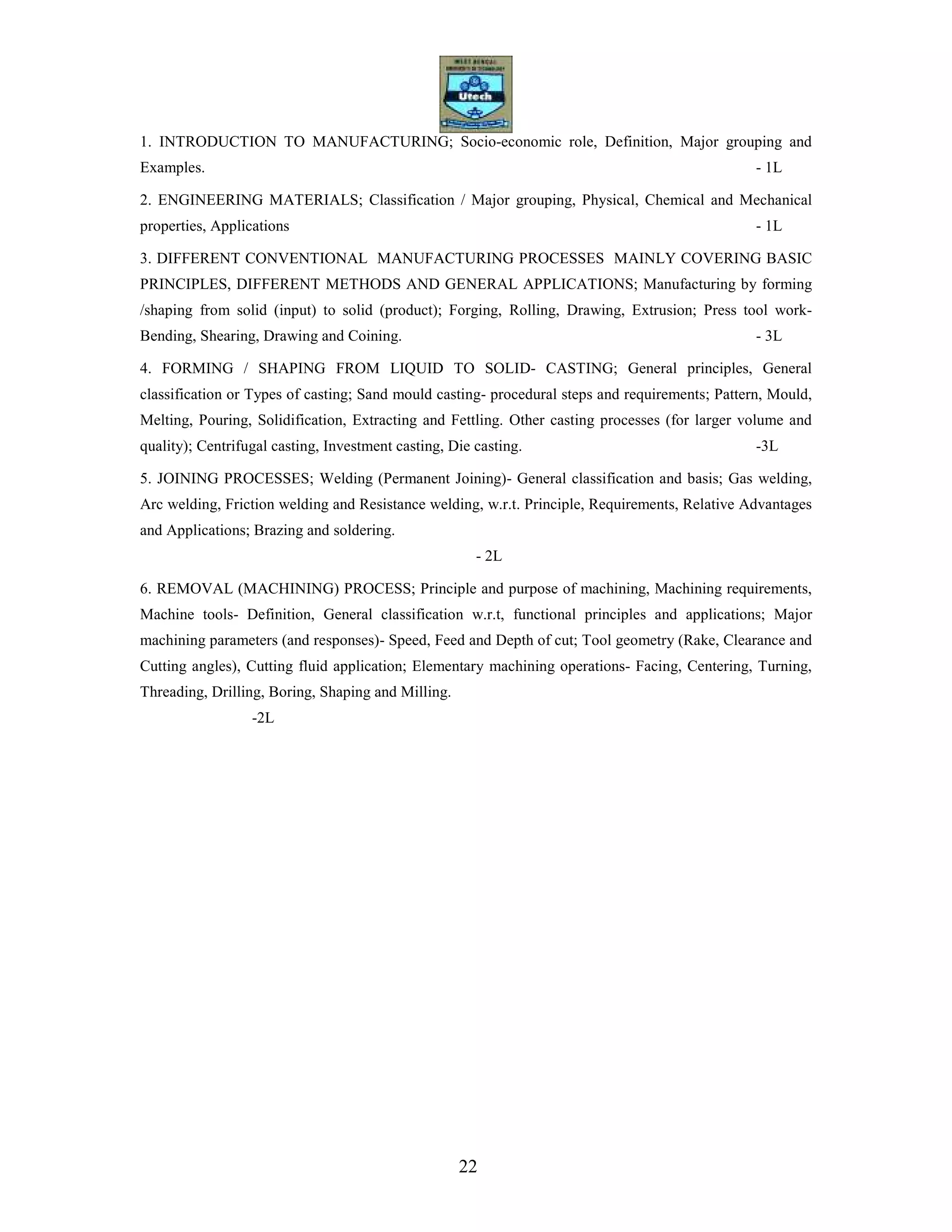 22
1. INTRODUCTION TO MANUFACTURING; Socio-economic role, Definition, Major grouping and
Examples. - 1L
2. ENGINEERING MATERIALS; Classification / Major grouping, Physical, Chemical and Mechanical
properties, Applications - 1L
3. DIFFERENT CONVENTIONAL MANUFACTURING PROCESSES MAINLY COVERING BASIC
PRINCIPLES, DIFFERENT METHODS AND GENERAL APPLICATIONS; Manufacturing by forming
/shaping from solid (input) to solid (product); Forging, Rolling, Drawing, Extrusion; Press tool work-
Bending, Shearing, Drawing and Coining. - 3L
4. FORMING / SHAPING FROM LIQUID TO SOLID- CASTING; General principles, General
classification or Types of casting; Sand mould casting- procedural steps and requirements; Pattern, Mould,
Melting, Pouring, Solidification, Extracting and Fettling. Other casting processes (for larger volume and
quality); Centrifugal casting, Investment casting, Die casting. -3L
5. JOINING PROCESSES; Welding (Permanent Joining)- General classification and basis; Gas welding,
Arc welding, Friction welding and Resistance welding, w.r.t. Principle, Requirements, Relative Advantages
and Applications; Brazing and soldering.
- 2L
6. REMOVAL (MACHINING) PROCESS; Principle and purpose of machining, Machining requirements,
Machine tools- Definition, General classification w.r.t, functional principles and applications; Major
machining parameters (and responses)- Speed, Feed and Depth of cut; Tool geometry (Rake, Clearance and
Cutting angles), Cutting fluid application; Elementary machining operations- Facing, Centering, Turning,
Threading, Drilling, Boring, Shaping and Milling.
-2L
 