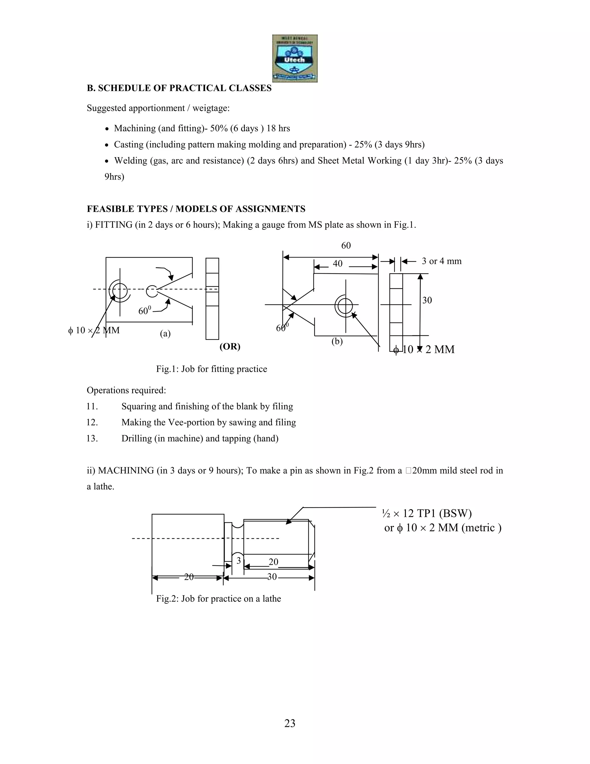 23
B. SCHEDULE OF PRACTICAL CLASSES
Suggested apportionment / weigtage:
• Machining (and fitting)- 50% (6 days ) 18 hrs
• Casting (including pattern making molding and preparation) - 25% (3 days 9hrs)
• Welding (gas, arc and resistance) (2 days 6hrs) and Sheet Metal Working (1 day 3hr)- 25% (3 days
9hrs)
FEASIBLE TYPES / MODELS OF ASSIGNMENTS
i) FITTING (in 2 days or 6 hours); Making a gauge from MS plate as shown in Fig.1.
Fig.1: Job for fitting practice
Operations required:
11. Squaring and finishing of the blank by filing
12. Making the Vee-portion by sawing and filing
13. Drilling (in machine) and tapping (hand)
ii) MACHINING (in 3 days or 9 hours); To make a pin as shown in Fig.2 from a 20mm mild steel rod in
a lathe.
Fig.2: Job for practice on a lathe
600
600
60
40 3 or 4 mm
30
(a)
(OR) φ 10 × 2 MM
30
3 20
30
½ × 12 TP1 (BSW)
or φ 10 × 2 MM (metric )
φ 10 × 2 MM
(b)
20
 