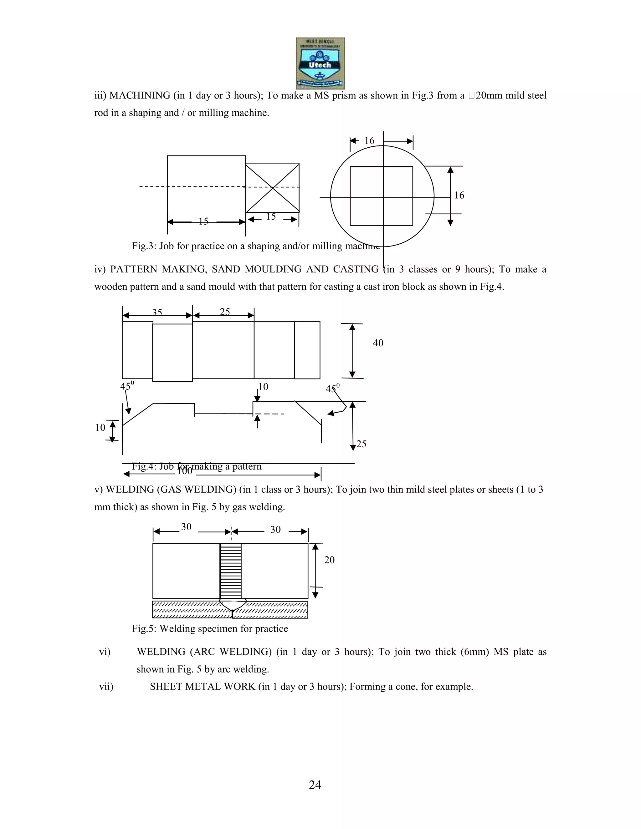 24
iii) MACHINING (in 1 day or 3 hours); To make a MS prism as shown in Fig.3 from a 20mm mild steel
rod in a shaping and / or milling machine.
Fig.3: Job for practice on a shaping and/or milling machine
iv) PATTERN MAKING, SAND MOULDING AND CASTING (in 3 classes or 9 hours); To make a
wooden pattern and a sand mould with that pattern for casting a cast iron block as shown in Fig.4.
Fig.4: Job for making a pattern
v) WELDING (GAS WELDING) (in 1 class or 3 hours); To join two thin mild steel plates or sheets (1 to 3
mm thick) as shown in Fig. 5 by gas welding.
Fig.5: Welding specimen for practice
vi) WELDING (ARC WELDING) (in 1 day or 3 hours); To join two thick (6mm) MS plate as
shown in Fig. 5 by arc welding.
vii) SHEET METAL WORK (in 1 day or 3 hours); Forming a cone, for example.
15
16
16
35
40
100
450
25
10
30 30
20
15
10
450
25
 