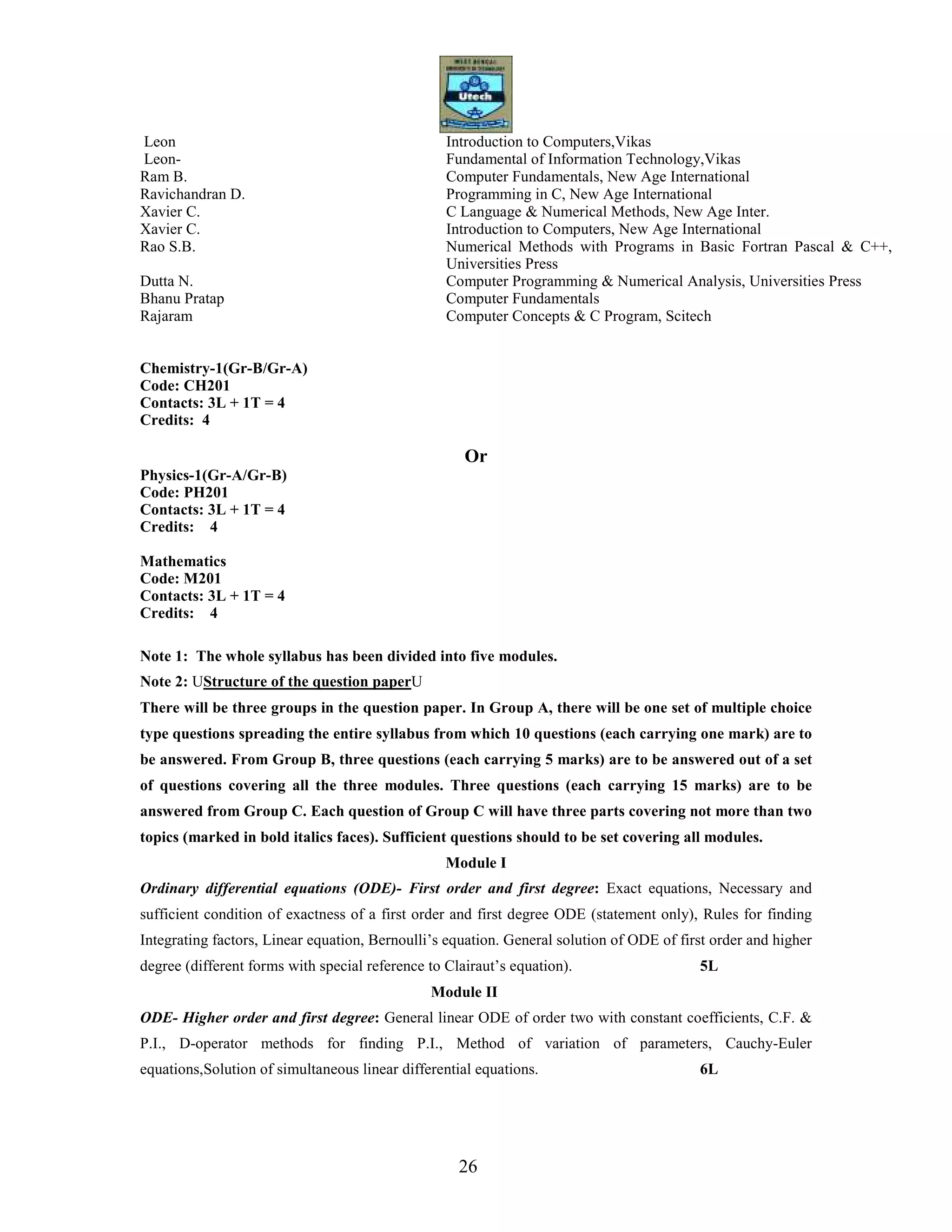 26
Leon Introduction to Computers,Vikas
Leon- Fundamental of Information Technology,Vikas
Ram B. Computer Fundamentals, New Age International
Ravichandran D. Programming in C, New Age International
Xavier C. C Language & Numerical Methods, New Age Inter.
Xavier C. Introduction to Computers, New Age International
Rao S.B. Numerical Methods with Programs in Basic Fortran Pascal & C++,
Universities Press
Dutta N. Computer Programming & Numerical Analysis, Universities Press
Bhanu Pratap Computer Fundamentals
Rajaram Computer Concepts & C Program, Scitech
Chemistry-1(Gr-B/Gr-A)
Code: CH201
Contacts: 3L + 1T = 4
Credits: 4
Or
Physics-1(Gr-A/Gr-B)
Code: PH201
Contacts: 3L + 1T = 4
Credits: 4
Mathematics
Code: M201
Contacts: 3L + 1T = 4
Credits: 4
Note 1: The whole syllabus has been divided into five modules.
Note 2: UStructure of the question paperU
There will be three groups in the question paper. In Group A, there will be one set of multiple choice
type questions spreading the entire syllabus from which 10 questions (each carrying one mark) are to
be answered. From Group B, three questions (each carrying 5 marks) are to be answered out of a set
of questions covering all the three modules. Three questions (each carrying 15 marks) are to be
answered from Group C. Each question of Group C will have three parts covering not more than two
topics (marked in bold italics faces). Sufficient questions should to be set covering all modules.
Module I
Ordinary differential equations (ODE)- First order and first degree: Exact equations, Necessary and
sufficient condition of exactness of a first order and first degree ODE (statement only), Rules for finding
Integrating factors, Linear equation, Bernoulli’s equation. General solution of ODE of first order and higher
degree (different forms with special reference to Clairaut’s equation). 5L
Module II
ODE- Higher order and first degree: General linear ODE of order two with constant coefficients, C.F. &
P.I., D-operator methods for finding P.I., Method of variation of parameters, Cauchy-Euler
equations,Solution of simultaneous linear differential equations. 6L
 