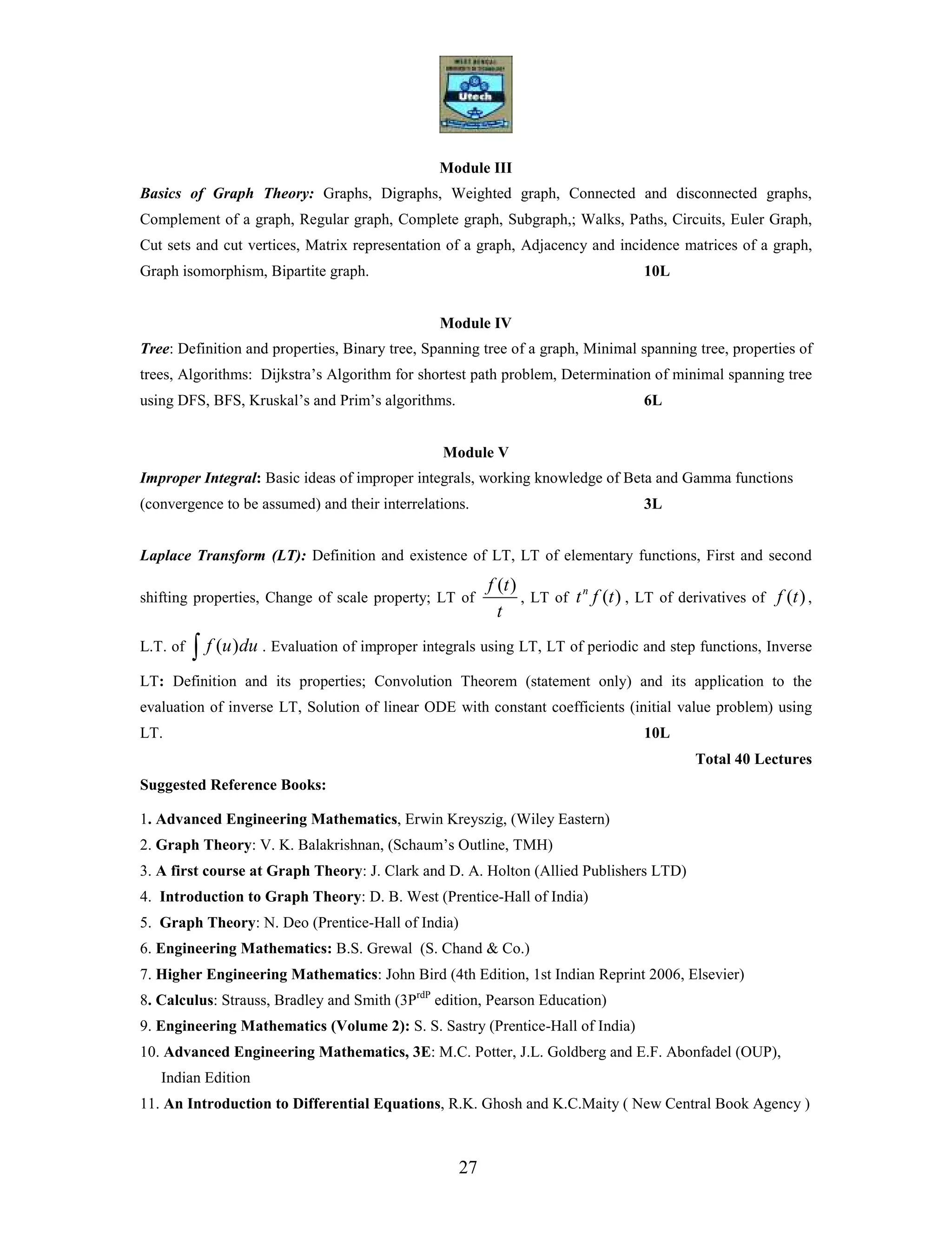27
Module III
Basics of Graph Theory: Graphs, Digraphs, Weighted graph, Connected and disconnected graphs,
Complement of a graph, Regular graph, Complete graph, Subgraph,; Walks, Paths, Circuits, Euler Graph,
Cut sets and cut vertices, Matrix representation of a graph, Adjacency and incidence matrices of a graph,
Graph isomorphism, Bipartite graph. 10L
Module IV
Tree: Definition and properties, Binary tree, Spanning tree of a graph, Minimal spanning tree, properties of
trees, Algorithms: Dijkstra’s Algorithm for shortest path problem, Determination of minimal spanning tree
using DFS, BFS, Kruskal’s and Prim’s algorithms. 6L
Module V
Improper Integral: Basic ideas of improper integrals, working knowledge of Beta and Gamma functions
(convergence to be assumed) and their interrelations. 3L
Laplace Transform (LT): Definition and existence of LT, LT of elementary functions, First and second
shifting properties, Change of scale property; LT of
( )f t
t
, LT of ( )n
t f t , LT of derivatives of ( )f t ,
L.T. of ( )f u du∫ . Evaluation of improper integrals using LT, LT of periodic and step functions, Inverse
LT: Definition and its properties; Convolution Theorem (statement only) and its application to the
evaluation of inverse LT, Solution of linear ODE with constant coefficients (initial value problem) using
LT. 10L
Total 40 Lectures
Suggested Reference Books:
1. Advanced Engineering Mathematics, Erwin Kreyszig, (Wiley Eastern)
2. Graph Theory: V. K. Balakrishnan, (Schaum’s Outline, TMH)
3. A first course at Graph Theory: J. Clark and D. A. Holton (Allied Publishers LTD)
4. Introduction to Graph Theory: D. B. West (Prentice-Hall of India)
5. Graph Theory: N. Deo (Prentice-Hall of India)
6. Engineering Mathematics: B.S. Grewal (S. Chand & Co.)
7. Higher Engineering Mathematics: John Bird (4th Edition, 1st Indian Reprint 2006, Elsevier)
8. Calculus: Strauss, Bradley and Smith (3PrdP
edition, Pearson Education)
9. Engineering Mathematics (Volume 2): S. S. Sastry (Prentice-Hall of India)
10. Advanced Engineering Mathematics, 3E: M.C. Potter, J.L. Goldberg and E.F. Abonfadel (OUP),
Indian Edition
11. An Introduction to Differential Equations, R.K. Ghosh and K.C.Maity ( New Central Book Agency )
 