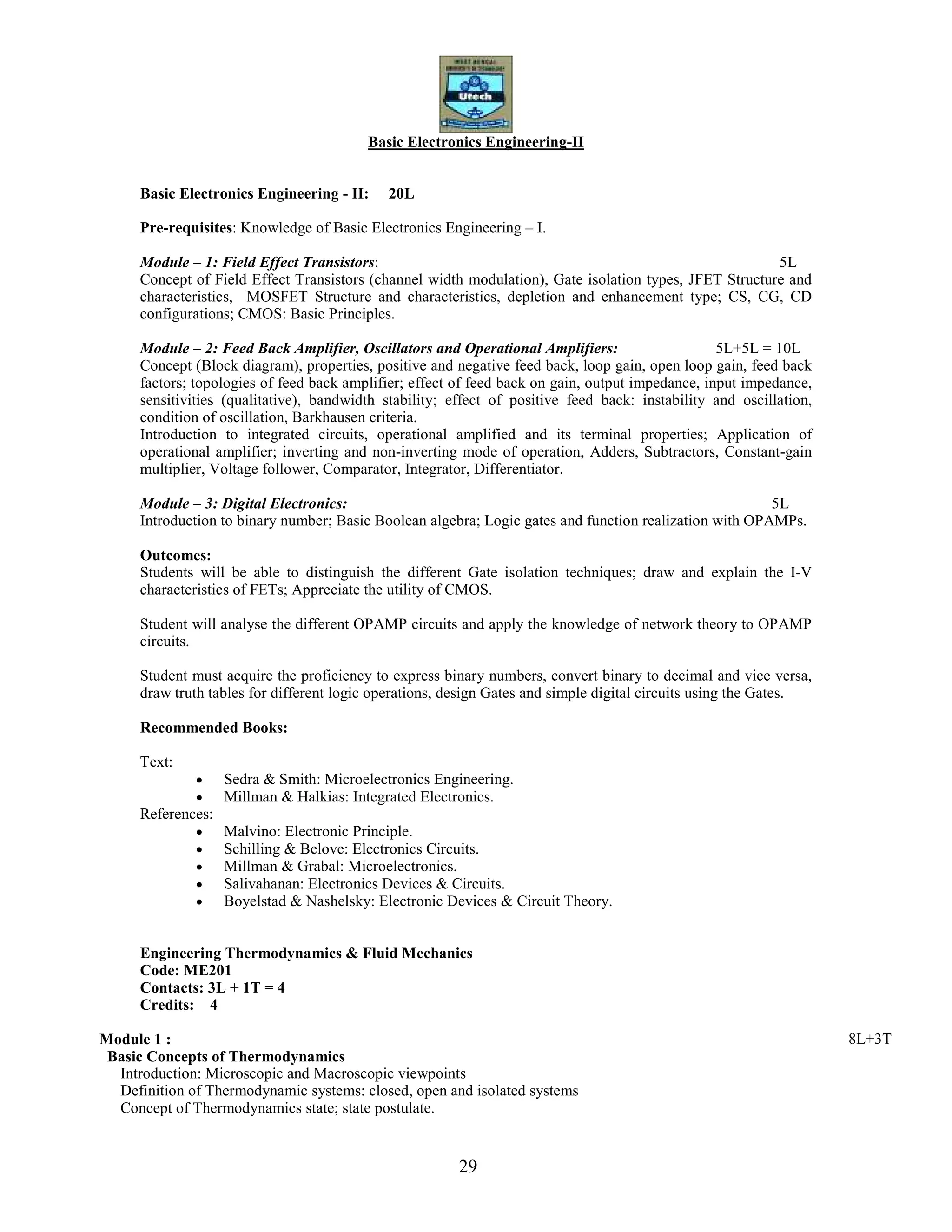29
Basic Electronics Engineering-II
Basic Electronics Engineering - II: 20L
Pre-requisites: Knowledge of Basic Electronics Engineering – I.
Module – 1: Field Effect Transistors: 5L
Concept of Field Effect Transistors (channel width modulation), Gate isolation types, JFET Structure and
characteristics, MOSFET Structure and characteristics, depletion and enhancement type; CS, CG, CD
configurations; CMOS: Basic Principles.
Module – 2: Feed Back Amplifier, Oscillators and Operational Amplifiers: 5L+5L = 10L
Concept (Block diagram), properties, positive and negative feed back, loop gain, open loop gain, feed back
factors; topologies of feed back amplifier; effect of feed back on gain, output impedance, input impedance,
sensitivities (qualitative), bandwidth stability; effect of positive feed back: instability and oscillation,
condition of oscillation, Barkhausen criteria.
Introduction to integrated circuits, operational amplified and its terminal properties; Application of
operational amplifier; inverting and non-inverting mode of operation, Adders, Subtractors, Constant-gain
multiplier, Voltage follower, Comparator, Integrator, Differentiator.
Module – 3: Digital Electronics: 5L
Introduction to binary number; Basic Boolean algebra; Logic gates and function realization with OPAMPs.
Outcomes:
Students will be able to distinguish the different Gate isolation techniques; draw and explain the I-V
characteristics of FETs; Appreciate the utility of CMOS.
Student will analyse the different OPAMP circuits and apply the knowledge of network theory to OPAMP
circuits.
Student must acquire the proficiency to express binary numbers, convert binary to decimal and vice versa,
draw truth tables for different logic operations, design Gates and simple digital circuits using the Gates.
Recommended Books:
Text:
• Sedra & Smith: Microelectronics Engineering.
• Millman & Halkias: Integrated Electronics.
References:
• Malvino: Electronic Principle.
• Schilling & Belove: Electronics Circuits.
• Millman & Grabal: Microelectronics.
• Salivahanan: Electronics Devices & Circuits.
• Boyelstad & Nashelsky: Electronic Devices & Circuit Theory.
Engineering Thermodynamics & Fluid Mechanics
Code: ME201
Contacts: 3L + 1T = 4
Credits: 4
Module 1 : 8L+3T
Basic Concepts of Thermodynamics
Introduction: Microscopic and Macroscopic viewpoints
Definition of Thermodynamic systems: closed, open and isolated systems
Concept of Thermodynamics state; state postulate.
 