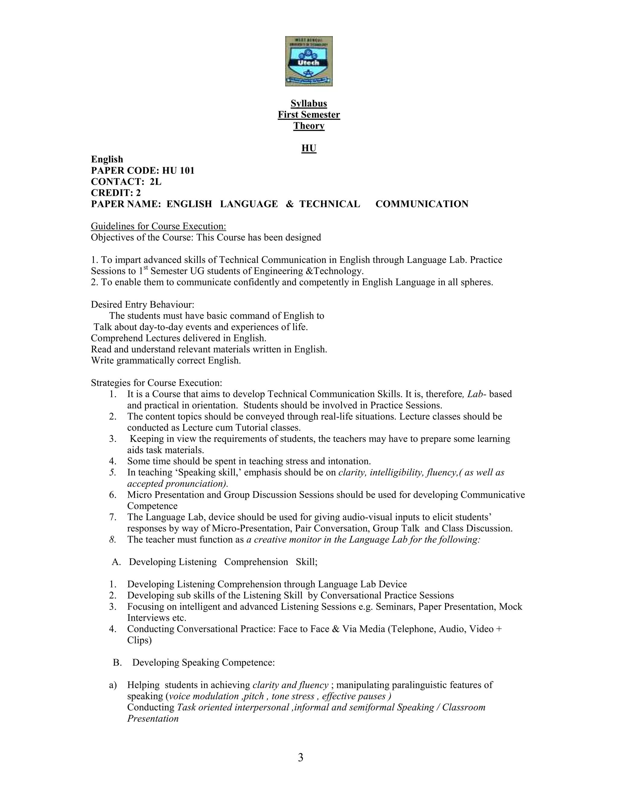 3
Syllabus
First Semester
Theory
HU
English
PAPER CODE: HU 101
CONTACT: 2L
CREDIT: 2
PAPER NAME: ENGLISH LANGUAGE & TECHNICAL COMMUNICATION
Guidelines for Course Execution:
Objectives of the Course: This Course has been designed
1. To impart advanced skills of Technical Communication in English through Language Lab. Practice
Sessions to 1st
Semester UG students of Engineering &Technology.
2. To enable them to communicate confidently and competently in English Language in all spheres.
Desired Entry Behaviour:
The students must have basic command of English to
Talk about day-to-day events and experiences of life.
Comprehend Lectures delivered in English.
Read and understand relevant materials written in English.
Write grammatically correct English.
Strategies for Course Execution:
1. It is a Course that aims to develop Technical Communication Skills. It is, therefore, Lab- based
and practical in orientation. Students should be involved in Practice Sessions.
2. The content topics should be conveyed through real-life situations. Lecture classes should be
conducted as Lecture cum Tutorial classes.
3. Keeping in view the requirements of students, the teachers may have to prepare some learning
aids task materials.
4. Some time should be spent in teaching stress and intonation.
5. In teaching ‘Speaking skill,’ emphasis should be on clarity, intelligibility, fluency,( as well as
accepted pronunciation).
6. Micro Presentation and Group Discussion Sessions should be used for developing Communicative
Competence
7. The Language Lab, device should be used for giving audio-visual inputs to elicit students’
responses by way of Micro-Presentation, Pair Conversation, Group Talk and Class Discussion.
8. The teacher must function as a creative monitor in the Language Lab for the following:
A. Developing Listening Comprehension Skill;
1. Developing Listening Comprehension through Language Lab Device
2. Developing sub skills of the Listening Skill by Conversational Practice Sessions
3. Focusing on intelligent and advanced Listening Sessions e.g. Seminars, Paper Presentation, Mock
Interviews etc.
4. Conducting Conversational Practice: Face to Face & Via Media (Telephone, Audio, Video +
Clips)
B. Developing Speaking Competence:
a) Helping students in achieving clarity and fluency ; manipulating paralinguistic features of
speaking (voice modulation ,pitch , tone stress , effective pauses )
Conducting Task oriented interpersonal ,informal and semiformal Speaking / Classroom
Presentation
 