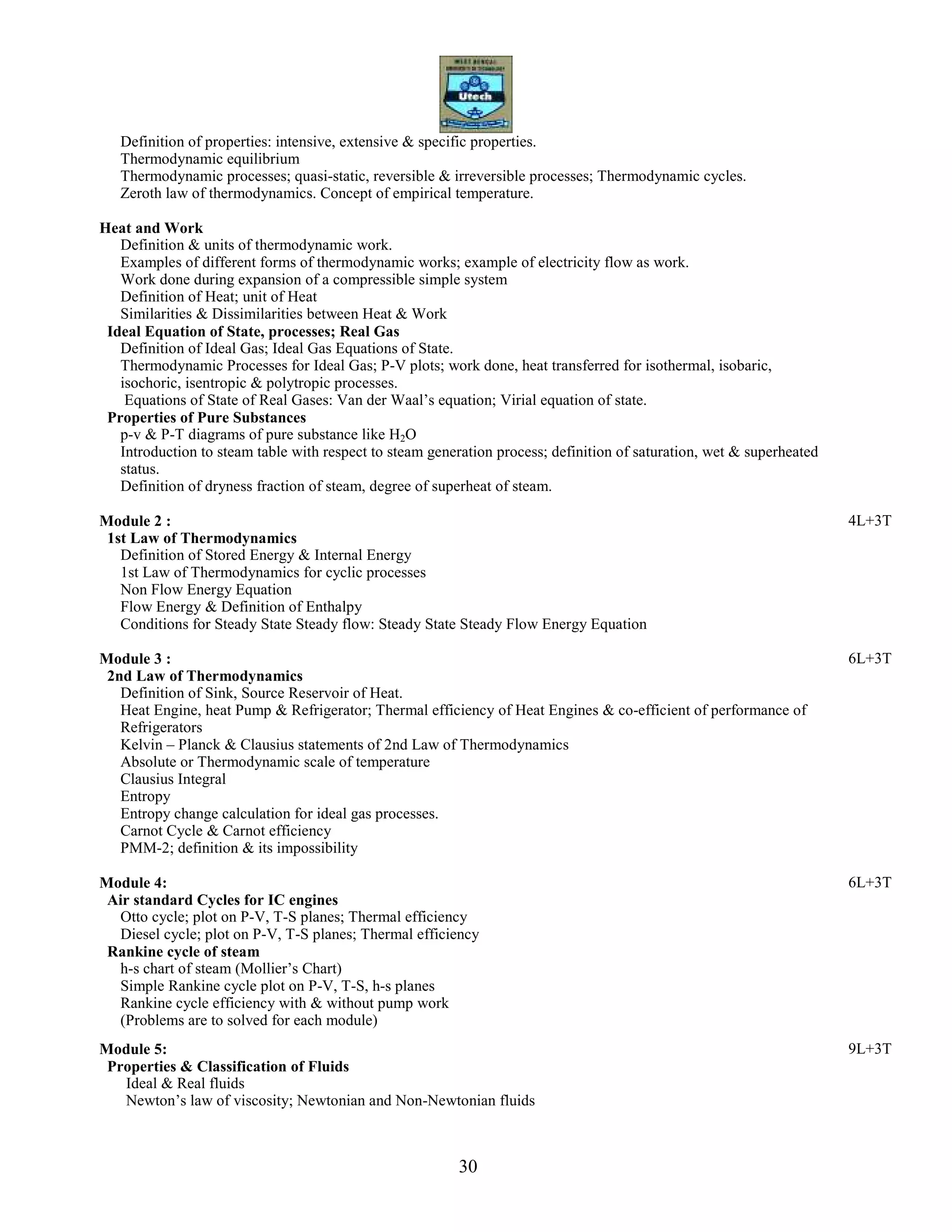 30
Definition of properties: intensive, extensive & specific properties.
Thermodynamic equilibrium
Thermodynamic processes; quasi-static, reversible & irreversible processes; Thermodynamic cycles.
Zeroth law of thermodynamics. Concept of empirical temperature.
Heat and Work
Definition & units of thermodynamic work.
Examples of different forms of thermodynamic works; example of electricity flow as work.
Work done during expansion of a compressible simple system
Definition of Heat; unit of Heat
Similarities & Dissimilarities between Heat & Work
Ideal Equation of State, processes; Real Gas
Definition of Ideal Gas; Ideal Gas Equations of State.
Thermodynamic Processes for Ideal Gas; P-V plots; work done, heat transferred for isothermal, isobaric,
isochoric, isentropic & polytropic processes.
Equations of State of Real Gases: Van der Waal’s equation; Virial equation of state.
Properties of Pure Substances
p-v & P-T diagrams of pure substance like H2O
Introduction to steam table with respect to steam generation process; definition of saturation, wet & superheated
status.
Definition of dryness fraction of steam, degree of superheat of steam.
Module 2 : 4L+3T
1st Law of Thermodynamics
Definition of Stored Energy & Internal Energy
1st Law of Thermodynamics for cyclic processes
Non Flow Energy Equation
Flow Energy & Definition of Enthalpy
Conditions for Steady State Steady flow: Steady State Steady Flow Energy Equation
Module 3 : 6L+3T
2nd Law of Thermodynamics
Definition of Sink, Source Reservoir of Heat.
Heat Engine, heat Pump & Refrigerator; Thermal efficiency of Heat Engines & co-efficient of performance of
Refrigerators
Kelvin – Planck & Clausius statements of 2nd Law of Thermodynamics
Absolute or Thermodynamic scale of temperature
Clausius Integral
Entropy
Entropy change calculation for ideal gas processes.
Carnot Cycle & Carnot efficiency
PMM-2; definition & its impossibility
Module 4: 6L+3T
Air standard Cycles for IC engines
Otto cycle; plot on P-V, T-S planes; Thermal efficiency
Diesel cycle; plot on P-V, T-S planes; Thermal efficiency
Rankine cycle of steam
h-s chart of steam (Mollier’s Chart)
Simple Rankine cycle plot on P-V, T-S, h-s planes
Rankine cycle efficiency with & without pump work
(Problems are to solved for each module)
Module 5: 9L+3T
Properties & Classification of Fluids
Ideal & Real fluids
Newton’s law of viscosity; Newtonian and Non-Newtonian fluids
 