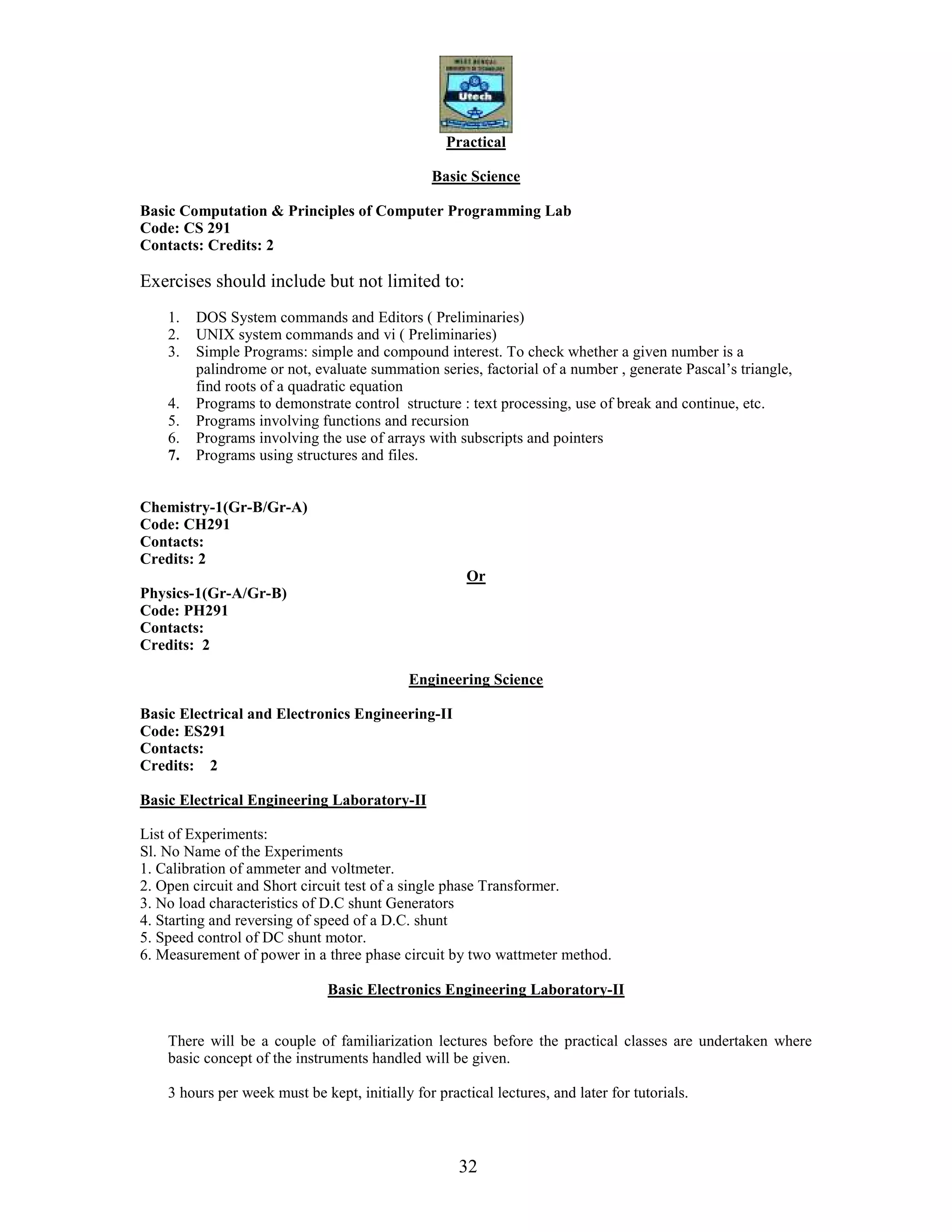 32
Practical
Basic Science
Basic Computation & Principles of Computer Programming Lab
Code: CS 291
Contacts: Credits: 2
Exercises should include but not limited to:
1. DOS System commands and Editors ( Preliminaries)
2. UNIX system commands and vi ( Preliminaries)
3. Simple Programs: simple and compound interest. To check whether a given number is a
palindrome or not, evaluate summation series, factorial of a number , generate Pascal’s triangle,
find roots of a quadratic equation
4. Programs to demonstrate control structure : text processing, use of break and continue, etc.
5. Programs involving functions and recursion
6. Programs involving the use of arrays with subscripts and pointers
7. Programs using structures and files.
Chemistry-1(Gr-B/Gr-A)
Code: CH291
Contacts:
Credits: 2
Or
Physics-1(Gr-A/Gr-B)
Code: PH291
Contacts:
Credits: 2
Engineering Science
Basic Electrical and Electronics Engineering-II
Code: ES291
Contacts:
Credits: 2
Basic Electrical Engineering Laboratory-II
List of Experiments:
Sl. No Name of the Experiments
1. Calibration of ammeter and voltmeter.
2. Open circuit and Short circuit test of a single phase Transformer.
3. No load characteristics of D.C shunt Generators
4. Starting and reversing of speed of a D.C. shunt
5. Speed control of DC shunt motor.
6. Measurement of power in a three phase circuit by two wattmeter method.
Basic Electronics Engineering Laboratory-II
There will be a couple of familiarization lectures before the practical classes are undertaken where
basic concept of the instruments handled will be given.
3 hours per week must be kept, initially for practical lectures, and later for tutorials.
 