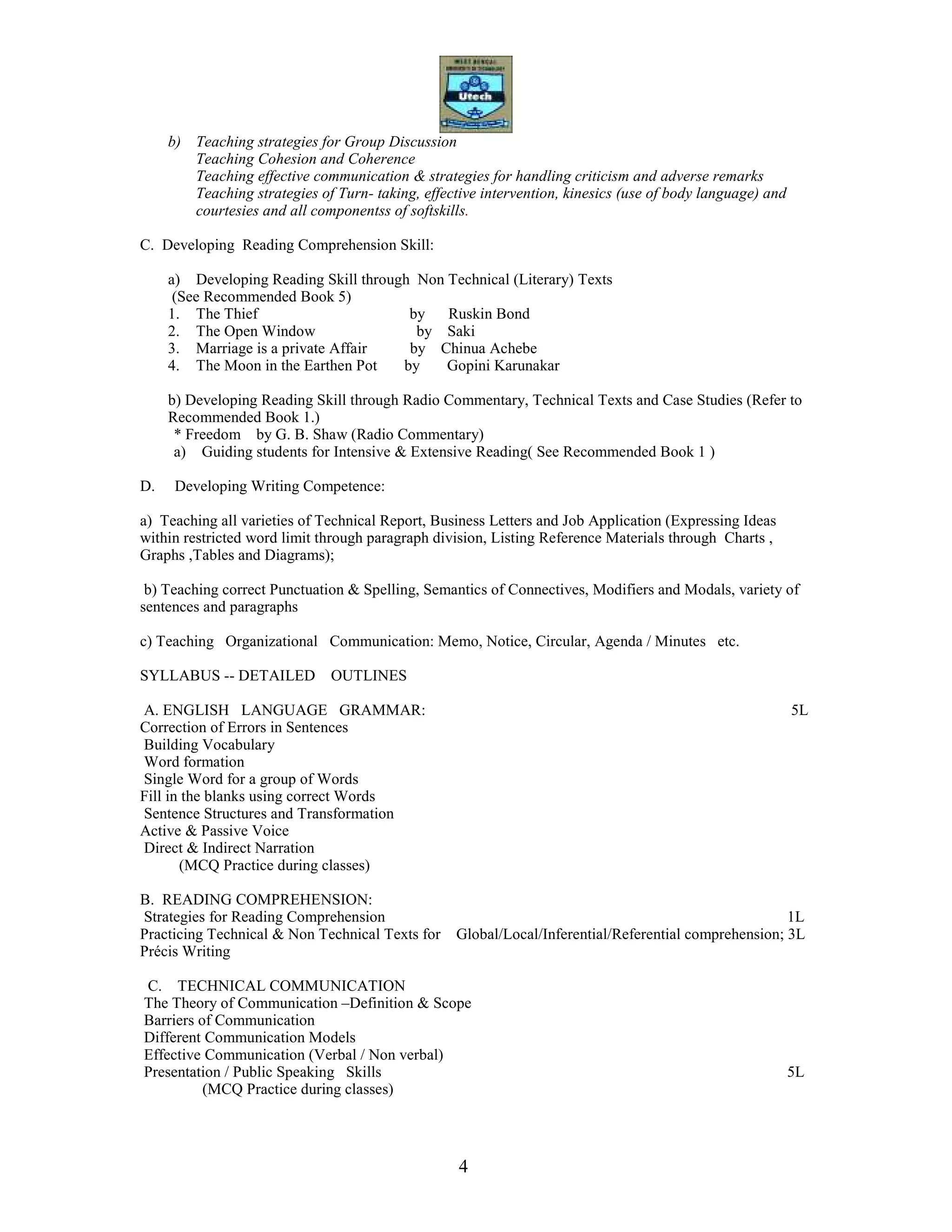 4
b) Teaching strategies for Group Discussion
Teaching Cohesion and Coherence
Teaching effective communication & strategies for handling criticism and adverse remarks
Teaching strategies of Turn- taking, effective intervention, kinesics (use of body language) and
courtesies and all componentss of softskills.
C. Developing Reading Comprehension Skill:
a) Developing Reading Skill through Non Technical (Literary) Texts
(See Recommended Book 5)
1. The Thief by Ruskin Bond
2. The Open Window by Saki
3. Marriage is a private Affair by Chinua Achebe
4. The Moon in the Earthen Pot by Gopini Karunakar
b) Developing Reading Skill through Radio Commentary, Technical Texts and Case Studies (Refer to
Recommended Book 1.)
* Freedom by G. B. Shaw (Radio Commentary)
a) Guiding students for Intensive & Extensive Reading( See Recommended Book 1 )
D. Developing Writing Competence:
a) Teaching all varieties of Technical Report, Business Letters and Job Application (Expressing Ideas
within restricted word limit through paragraph division, Listing Reference Materials through Charts ,
Graphs ,Tables and Diagrams);
b) Teaching correct Punctuation & Spelling, Semantics of Connectives, Modifiers and Modals, variety of
sentences and paragraphs
c) Teaching Organizational Communication: Memo, Notice, Circular, Agenda / Minutes etc.
SYLLABUS -- DETAILED OUTLINES
A. ENGLISH LANGUAGE GRAMMAR: 5L
Correction of Errors in Sentences
Building Vocabulary
Word formation
Single Word for a group of Words
Fill in the blanks using correct Words
Sentence Structures and Transformation
Active & Passive Voice
Direct & Indirect Narration
(MCQ Practice during classes)
B. READING COMPREHENSION:
Strategies for Reading Comprehension 1L
Practicing Technical & Non Technical Texts for Global/Local/Inferential/Referential comprehension; 3L
Précis Writing
C. TECHNICAL COMMUNICATION
The Theory of Communication –Definition & Scope
Barriers of Communication
Different Communication Models
Effective Communication (Verbal / Non verbal)
Presentation / Public Speaking Skills 5L
(MCQ Practice during classes)
 