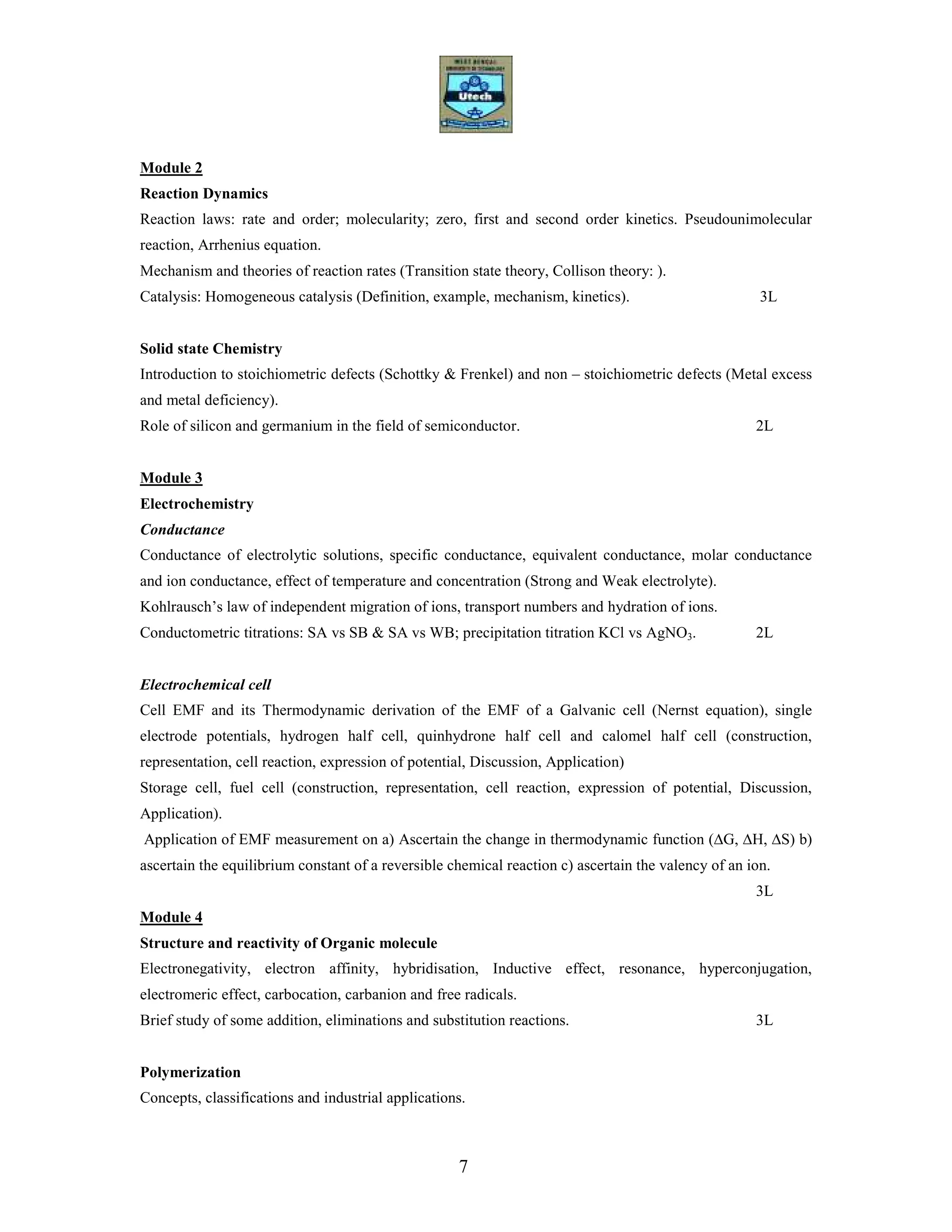 7
Module 2
Reaction Dynamics
Reaction laws: rate and order; molecularity; zero, first and second order kinetics. Pseudounimolecular
reaction, Arrhenius equation.
Mechanism and theories of reaction rates (Transition state theory, Collison theory: ).
Catalysis: Homogeneous catalysis (Definition, example, mechanism, kinetics). 3L
Solid state Chemistry
Introduction to stoichiometric defects (Schottky & Frenkel) and non – stoichiometric defects (Metal excess
and metal deficiency).
Role of silicon and germanium in the field of semiconductor. 2L
Module 3
Electrochemistry
Conductance
Conductance of electrolytic solutions, specific conductance, equivalent conductance, molar conductance
and ion conductance, effect of temperature and concentration (Strong and Weak electrolyte).
Kohlrausch’s law of independent migration of ions, transport numbers and hydration of ions.
Conductometric titrations: SA vs SB & SA vs WB; precipitation titration KCl vs AgNO3. 2L
Electrochemical cell
Cell EMF and its Thermodynamic derivation of the EMF of a Galvanic cell (Nernst equation), single
electrode potentials, hydrogen half cell, quinhydrone half cell and calomel half cell (construction,
representation, cell reaction, expression of potential, Discussion, Application)
Storage cell, fuel cell (construction, representation, cell reaction, expression of potential, Discussion,
Application).
Application of EMF measurement on a) Ascertain the change in thermodynamic function (∆G, ∆H, ∆S) b)
ascertain the equilibrium constant of a reversible chemical reaction c) ascertain the valency of an ion.
3L
Module 4
Structure and reactivity of Organic molecule
Electronegativity, electron affinity, hybridisation, Inductive effect, resonance, hyperconjugation,
electromeric effect, carbocation, carbanion and free radicals.
Brief study of some addition, eliminations and substitution reactions. 3L
Polymerization
Concepts, classifications and industrial applications.
 