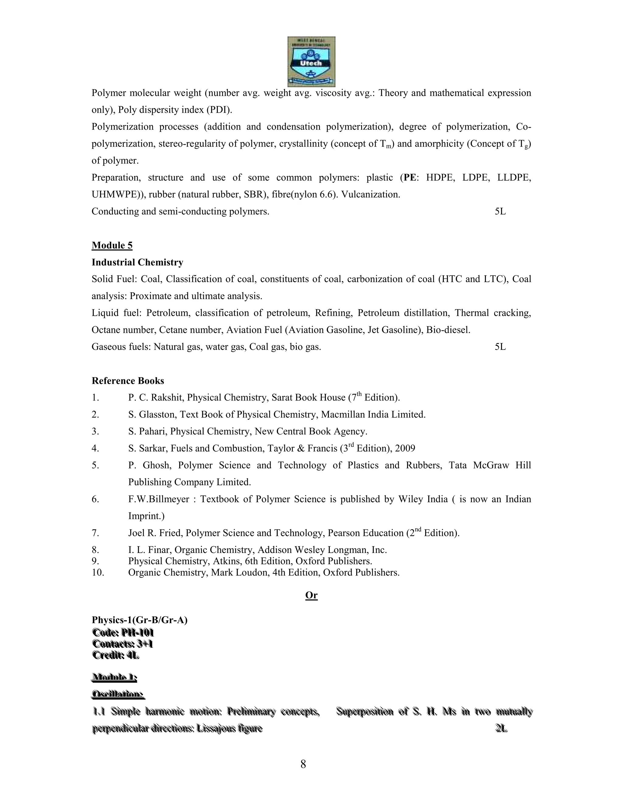 8
Polymer molecular weight (number avg. weight avg. viscosity avg.: Theory and mathematical expression
only), Poly dispersity index (PDI).
Polymerization processes (addition and condensation polymerization), degree of polymerization, Co-
polymerization, stereo-regularity of polymer, crystallinity (concept of Tm) and amorphicity (Concept of Tg)
of polymer.
Preparation, structure and use of some common polymers: plastic (PE: HDPE, LDPE, LLDPE,
UHMWPE)), rubber (natural rubber, SBR), fibre(nylon 6.6). Vulcanization.
Conducting and semi-conducting polymers. 5L
Module 5
Industrial Chemistry
Solid Fuel: Coal, Classification of coal, constituents of coal, carbonization of coal (HTC and LTC), Coal
analysis: Proximate and ultimate analysis.
Liquid fuel: Petroleum, classification of petroleum, Refining, Petroleum distillation, Thermal cracking,
Octane number, Cetane number, Aviation Fuel (Aviation Gasoline, Jet Gasoline), Bio-diesel.
Gaseous fuels: Natural gas, water gas, Coal gas, bio gas. 5L
Reference Books
1. P. C. Rakshit, Physical Chemistry, Sarat Book House (7th
Edition).
2. S. Glasston, Text Book of Physical Chemistry, Macmillan India Limited.
3. S. Pahari, Physical Chemistry, New Central Book Agency.
4. S. Sarkar, Fuels and Combustion, Taylor & Francis (3rd
Edition), 2009
5. P. Ghosh, Polymer Science and Technology of Plastics and Rubbers, Tata McGraw Hill
Publishing Company Limited.
6. F.W.Billmeyer : Textbook of Polymer Science is published by Wiley India ( is now an Indian
Imprint.)
7. Joel R. Fried, Polymer Science and Technology, Pearson Education (2nd
Edition).
8. I. L. Finar, Organic Chemistry, Addison Wesley Longman, Inc.
9. Physical Chemistry, Atkins, 6th Edition, Oxford Publishers.
10. Organic Chemistry, Mark Loudon, 4th Edition, Oxford Publishers.
Or
Physics-1(Gr-B/Gr-A)
CCCooodddeee::: PPPHHH---111000111
CCCooonnntttaaaccctttsss::: 333+++111
CCCrrreeedddiiittt::: 444LLL
MMMoooddduuullleee 111:::
OOOsssccciiillllllaaatttiiiooonnn:::
111...111 SSSiiimmmpppllleee hhhaaarrrmmmooonnniiiccc mmmoootttiiiooonnn::: PPPrrreeellliiimmmiiinnnaaarrryyy cccooonnnccceeeppptttsss,,, SSSuuupppeeerrrpppooosssiiitttiiiooonnn ooofff SSS... HHH... MMMsss iiinnn tttwwwooo mmmuuutttuuuaaallllllyyy
pppeeerrrpppeeennndddiiicccuuulllaaarrr dddiiirrreeeccctttiiiooonnnsss::: LLLiiissssssaaajjjooouuusss fffiiiggguuurrreee 222LLL
 