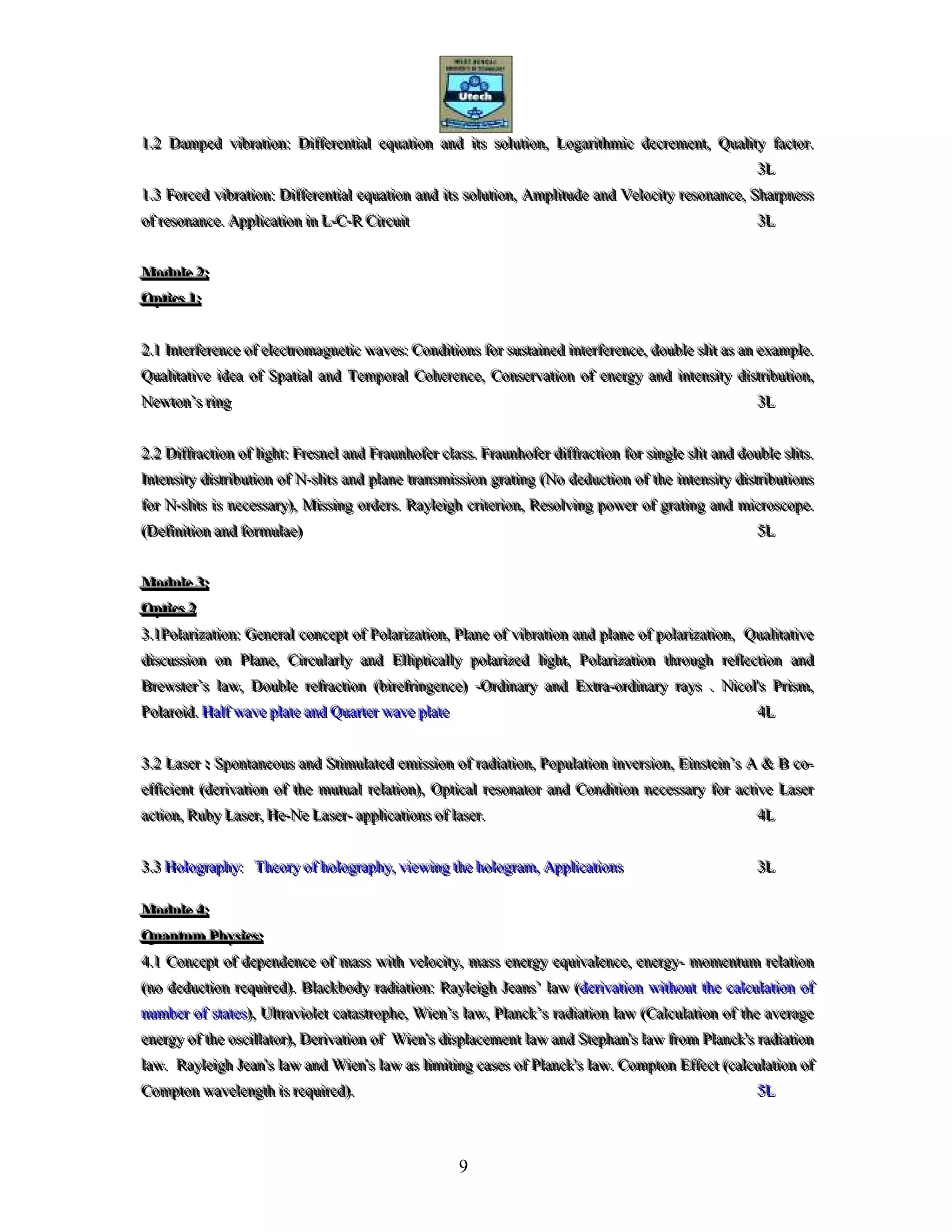 9
111...222 DDDaaammmpppeeeddd vvviiibbbrrraaatttiiiooonnn::: DDDiiiffffffeeerrreeennntttiiiaaalll eeeqqquuuaaatttiiiooonnn aaannnddd iiitttsss sssooollluuutttiiiooonnn,,, LLLooogggaaarrriiittthhhmmmiiiccc dddeeecccrrreeemmmeeennnttt,,, QQQuuuaaallliiitttyyy fffaaaccctttooorrr...
333LLL
111...333 FFFooorrrccceeeddd vvviiibbbrrraaatttiiiooonnn::: DDDiiiffffffeeerrreeennntttiiiaaalll eeeqqquuuaaatttiiiooonnn aaannnddd iiitttsss sssooollluuutttiiiooonnn,,, AAAmmmpppllliiitttuuudddeee aaannnddd VVVeeellloooccciiitttyyy rrreeesssooonnnaaannnccceee,,, SSShhhaaarrrpppnnneeessssss
ooofff rrreeesssooonnnaaannnccceee... AAAppppppllliiicccaaatttiiiooonnn iiinnn LLL---CCC---RRR CCCiiirrrcccuuuiiittt 333LLL
MMMoooddduuullleee 222:::
OOOppptttiiicccsss 111:::
222...111 IIInnnttteeerrrfffeeerrreeennnccceee ooofff eeellleeeccctttrrrooommmaaagggnnneeetttiiiccc wwwaaavvveeesss::: CCCooonnndddiiitttiiiooonnnsss fffooorrr sssuuussstttaaaiiinnneeeddd iiinnnttteeerrrfffeeerrreeennnccceee,,, dddooouuubbbllleee sssllliiittt aaasss aaannn eeexxxaaammmpppllleee...
QQQuuuaaallliiitttaaatttiiivvveee iiidddeeeaaa ooofff SSSpppaaatttiiiaaalll aaannnddd TTTeeemmmpppooorrraaalll CCCooohhheeerrreeennnccceee,,, CCCooonnnssseeerrrvvvaaatttiiiooonnn ooofff eeennneeerrrgggyyy aaannnddd iiinnnttteeennnsssiiitttyyy dddiiissstttrrriiibbbuuutttiiiooonnn,,,
NNNeeewwwtttooonnn’’’sss rrriiinnnggg 333LLL
222...222 DDDiiiffffffrrraaaccctttiiiooonnn ooofff llliiiggghhhttt::: FFFrrreeesssnnneeelll aaannnddd FFFrrraaauuunnnhhhooofffeeerrr ccclllaaassssss... FFFrrraaauuunnnhhhooofffeeerrr dddiiiffffffrrraaaccctttiiiooonnn fffooorrr sssiiinnngggllleee sssllliiittt aaannnddd dddooouuubbbllleee sssllliiitttsss...
IIInnnttteeennnsssiiitttyyy dddiiissstttrrriiibbbuuutttiiiooonnn ooofff NNN---sssllliiitttsss aaannnddd ppplllaaannneee tttrrraaannnsssmmmiiissssssiiiooonnn gggrrraaatttiiinnnggg (((NNNooo dddeeeddduuuccctttiiiooonnn ooofff ttthhheee iiinnnttteeennnsssiiitttyyy dddiiissstttrrriiibbbuuutttiiiooonnnsss
fffooorrr NNN---sssllliiitttsss iiisss nnneeeccceeessssssaaarrryyy))),,, MMMiiissssssiiinnnggg ooorrrdddeeerrrsss... RRRaaayyyllleeeiiiggghhh cccrrriiittteeerrriiiooonnn,,, RRReeesssooolllvvviiinnnggg pppooowwweeerrr ooofff gggrrraaatttiiinnnggg aaannnddd mmmiiicccrrrooossscccooopppeee...
(((DDDeeefffiiinnniiitttiiiooonnn aaannnddd fffooorrrmmmuuulllaaaeee))) 555LLL
MMMoooddduuullleee 333:::
OOOppptttiiicccsss 222
333...111PPPooolllaaarrriiizzzaaatttiiiooonnn::: GGGeeennneeerrraaalll cccooonnnccceeepppttt ooofff PPPooolllaaarrriiizzzaaatttiiiooonnn,,, PPPlllaaannneee ooofff vvviiibbbrrraaatttiiiooonnn aaannnddd ppplllaaannneee ooofff pppooolllaaarrriiizzzaaatttiiiooonnn,,, QQQuuuaaallliiitttaaatttiiivvveee
dddiiissscccuuussssssiiiooonnn ooonnn PPPlllaaannneee,,, CCCiiirrrcccuuulllaaarrrlllyyy aaannnddd EEElllllliiippptttiiicccaaallllllyyy pppooolllaaarrriiizzzeeeddd llliiiggghhhttt,,, PPPooolllaaarrriiizzzaaatttiiiooonnn ttthhhrrrooouuuggghhh rrreeefffllleeeccctttiiiooonnn aaannnddd
BBBrrreeewwwsssttteeerrr’’’sss lllaaawww,,, DDDooouuubbbllleee rrreeefffrrraaaccctttiiiooonnn (((bbbiiirrreeefffrrriiinnngggeeennnccceee))) ---OOOrrrdddiiinnnaaarrryyy aaannnddd EEExxxtttrrraaa---ooorrrdddiiinnnaaarrryyy rrraaayyysss ... NNNiiicccooolll'''sss PPPrrriiisssmmm,,,
PPPooolllaaarrroooiiiddd... HHHaaalllfff wwwaaavvveee ppplllaaattteee aaannnddd QQQuuuaaarrrttteeerrr wwwaaavvveee ppplllaaattteee 444LLL
333...222 LLLaaassseeerrr ::: SSSpppooonnntttaaannneeeooouuusss aaannnddd SSStttiiimmmuuulllaaattteeeddd eeemmmiiissssssiiiooonnn ooofff rrraaadddiiiaaatttiiiooonnn,,, PPPooopppuuulllaaatttiiiooonnn iiinnnvvveeerrrsssiiiooonnn,,, EEEiiinnnsssttteeeiiinnn’’’sss AAA &&& BBB cccooo---
eeeffffffiiiccciiieeennnttt (((dddeeerrriiivvvaaatttiiiooonnn ooofff ttthhheee mmmuuutttuuuaaalll rrreeelllaaatttiiiooonnn))),,, OOOppptttiiicccaaalll rrreeesssooonnnaaatttooorrr aaannnddd CCCooonnndddiiitttiiiooonnn nnneeeccceeessssssaaarrryyy fffooorrr aaaccctttiiivvveee LLLaaassseeerrr
aaaccctttiiiooonnn,,, RRRuuubbbyyy LLLaaassseeerrr,,, HHHeee---NNNeee LLLaaassseeerrr--- aaappppppllliiicccaaatttiiiooonnnsss ooofff lllaaassseeerrr... 444LLL
333...333 HHHooolllooogggrrraaappphhhyyy::: TTThhheeeooorrryyy ooofff hhhooolllooogggrrraaappphhhyyy,,, vvviiieeewwwiiinnnggg ttthhheee hhhooolllooogggrrraaammm,,, AAAppppppllliiicccaaatttiiiooonnnsss 333LLL
MMMoooddduuullleee 444:::
QQQuuuaaannntttuuummm PPPhhhyyysssiiicccsss:::
444...111 CCCooonnnccceeepppttt ooofff dddeeepppeeennndddeeennnccceee ooofff mmmaaassssss wwwiiittthhh vvveeellloooccciiitttyyy,,, mmmaaassssss eeennneeerrrgggyyy eeeqqquuuiiivvvaaallleeennnccceee,,, eeennneeerrrgggyyy--- mmmooommmeeennntttuuummm rrreeelllaaatttiiiooonnn
(((nnnooo dddeeeddduuuccctttiiiooonnn rrreeeqqquuuiiirrreeeddd)))... BBBlllaaaccckkkbbbooodddyyy rrraaadddiiiaaatttiiiooonnn::: RRRaaayyyllleeeiiiggghhh JJJeeeaaannnsss’’’ lllaaawww (((dddeeerrriiivvvaaatttiiiooonnn wwwiiittthhhooouuuttt ttthhheee cccaaalllcccuuulllaaatttiiiooonnn ooofff
nnnuuummmbbbeeerrr ooofff ssstttaaattteeesss))),,, UUUllltttrrraaavvviiiooollleeettt cccaaatttaaassstttrrroooppphhheee,,, WWWiiieeennn’’’sss lllaaawww,,, PPPlllaaannnccckkk’’’sss rrraaadddiiiaaatttiiiooonnn lllaaawww (((CCCaaalllcccuuulllaaatttiiiooonnn ooofff ttthhheee aaavvveeerrraaagggeee
eeennneeerrrgggyyy ooofff ttthhheee ooosssccciiillllllaaatttooorrr))),,, DDDeeerrriiivvvaaatttiiiooonnn ooofff WWWiiieeennn'''sss dddiiisssppplllaaaccceeemmmeeennnttt lllaaawww aaannnddd SSSttteeeppphhhaaannn'''sss lllaaawww fffrrrooommm PPPlllaaannnccckkk'''sss rrraaadddiiiaaatttiiiooonnn
lllaaawww... RRRaaayyyllleeeiiiggghhh JJJeeeaaannn'''sss lllaaawww aaannnddd WWWiiieeennn'''sss lllaaawww aaasss llliiimmmiiitttiiinnnggg cccaaassseeesss ooofff PPPlllaaannnccckkk'''sss lllaaawww... CCCooommmppptttooonnn EEEffffffeeecccttt (((cccaaalllcccuuulllaaatttiiiooonnn ooofff
CCCooommmppptttooonnn wwwaaavvveeellleeennngggttthhh iiisss rrreeeqqquuuiiirrreeeddd)))... 555LLL
 