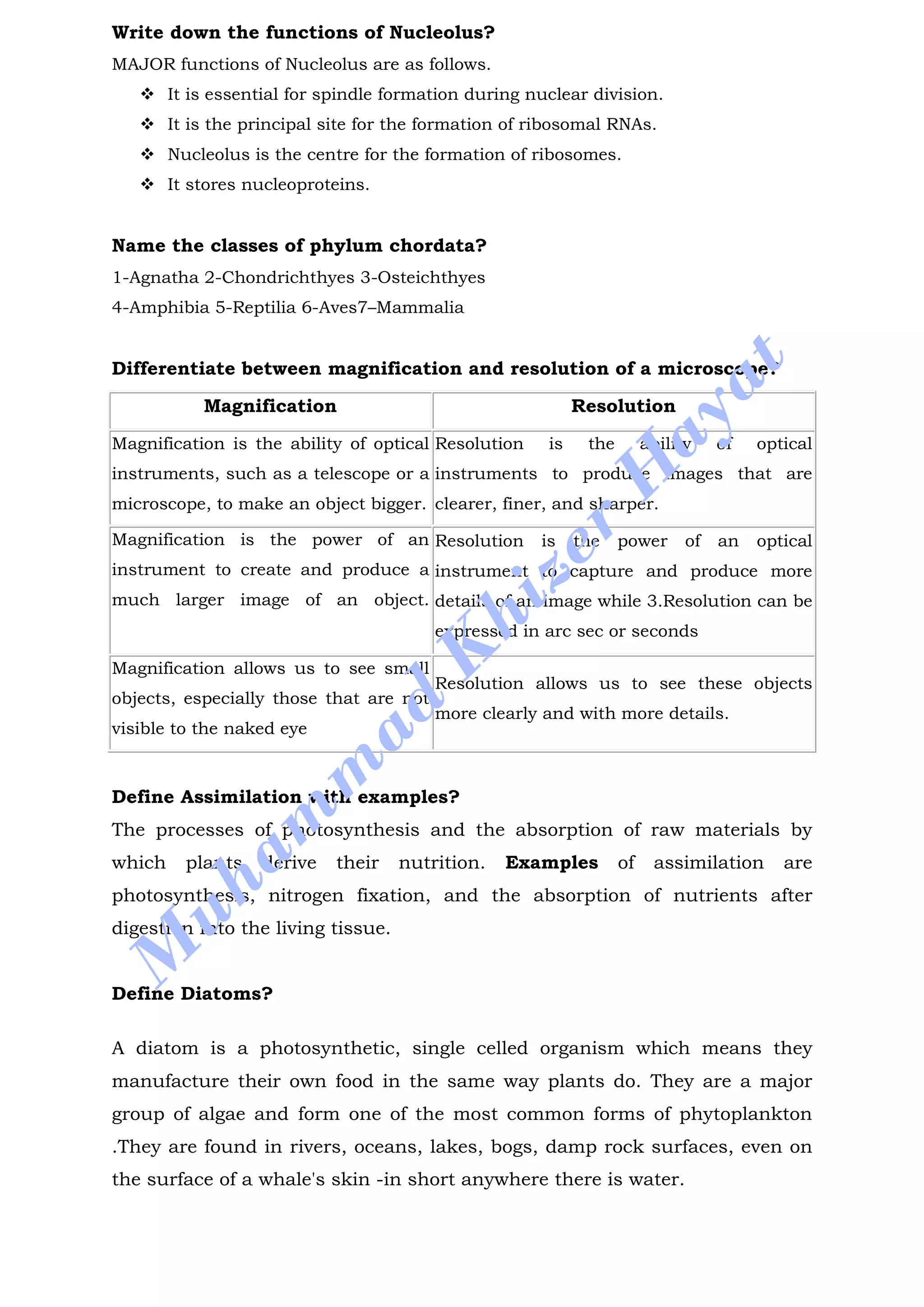 Write down the functions of Nucleolus?
MAJOR functions of Nucleolus are as follows.
 It is essential for spindle formation during nuclear division.
 It is the principal site for the formation of ribosomal RNAs.
 Nucleolus is the centre for the formation of ribosomes.
 It stores nucleoproteins.
Name the classes of phylum chordata?
1-Agnatha 2-Chondrichthyes 3-Osteichthyes
4-Amphibia 5-Reptilia 6-Aves7–Mammalia
Differentiate between magnification and resolution of a microscope?
Magnification Resolution
Magnification is the ability of optical
instruments, such as a telescope or a
microscope, to make an object bigger.
Resolution is the ability of optical
instruments to produce images that are
clearer, finer, and sharper.
Magnification is the power of an
instrument to create and produce a
much larger image of an object.
Resolution is the power of an optical
instrument to capture and produce more
details of an image while 3.Resolution can be
expressed in arc sec or seconds
Magnification allows us to see small
objects, especially those that are not
visible to the naked eye
Resolution allows us to see these objects
more clearly and with more details.
Define Assimilation with examples?
The processes of photosynthesis and the absorption of raw materials by
which plants derive their nutrition. Examples of assimilation are
photosynthesis, nitrogen fixation, and the absorption of nutrients after
digestion into the living tissue.
Define Diatoms?
A diatom is a photosynthetic, single celled organism which means they
manufacture their own food in the same way plants do. They are a major
group of algae and form one of the most common forms of phytoplankton
.They are found in rivers, oceans, lakes, bogs, damp rock surfaces, even on
the surface of a whale's skin -in short anywhere there is water.
M
uham
m
ad
K
hizer
H
ayat
 