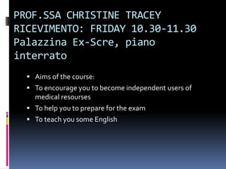 PROF.SSA CHRISTINE TRACEY
RICEVIMENTO: FRIDAY 10.30-11.30
Palazzina Ex-Scre, piano
interrato
   Aims of the course:
   To encourage you to become independent users of
    medical resourses
   To help you to prepare for the exam
   To teach you some English
 