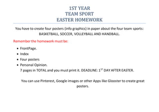 1ST YEAR
TEAM SPORT
EASTER HOMEWORK
You have to create four posters (info graphics) in paper about the four team sports:
BASKETBALL, SOCCER, VOLLEYBALL AND HANDBALL.
Remember the homework must be:
 FrontPage.
 Index
 Four posters
 Personal Opinion.
7 pages in TOTAL and you must print it. DEADLINE: 1ST
DAY AFTER EASTER.
You can use Pinterest, Google images or other Apps like Glooster to create great
posters.
 