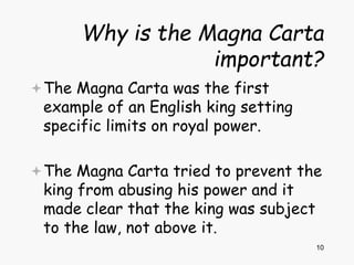 10
Why is the Magna Carta
important?
The Magna Carta was the first
example of an English king setting
specific limits on royal power.
The Magna Carta tried to prevent the
king from abusing his power and it
made clear that the king was subject
to the law, not above it.
 