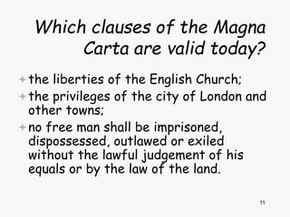 11
Which clauses of the Magna
Carta are valid today?
the liberties of the English Church;
the privileges of the city of London and
other towns;
no free man shall be imprisoned,
dispossessed, outlawed or exiled
without the lawful judgement of his
equals or by the law of the land.
 