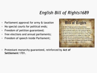 English Bill of Rights1689
 Parliament approval for army & taxation
 No special courts for political ends;
 Freedom of petition guaranteed;
 free elections and annual parliaments;
 Freedom of speech inside Parliament;
 Protestant monarchy guaranteed, reinforced by Act of
Settlement 1701.
 