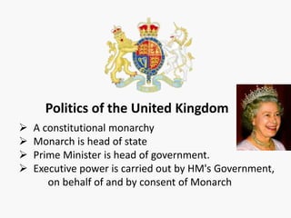 Politics of the United Kingdom
 A constitutional monarchy
 Monarch is head of state
 Prime Minister is head of government.
 Executive power is carried out by HM's Government,
on behalf of and by consent of Monarch
 