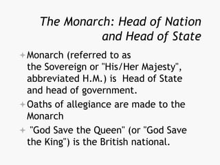 The Monarch: Head of Nation
and Head of State
Monarch (referred to as
the Sovereign or "His/Her Majesty",
abbreviated H.M.) is Head of State
and head of government.
Oaths of allegiance are made to the
Monarch
 "God Save the Queen" (or "God Save
the King") is the British national.
 