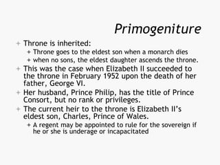 Primogeniture
 Throne is inherited:
 Throne goes to the eldest son when a monarch dies
 when no sons, the eldest daughter ascends the throne.
 This was the case when Elizabeth II succeeded to
the throne in February 1952 upon the death of her
father, George VI.
 Her husband, Prince Philip, has the title of Prince
Consort, but no rank or privileges.
 The current heir to the throne is Elizabeth II’s
eldest son, Charles, Prince of Wales.
 A regent may be appointed to rule for the sovereign if
he or she is underage or incapacitated
 