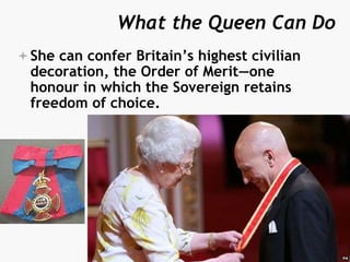What the Queen Can Do
She can confer Britain’s highest civilian
decoration, the Order of Merit—one
honour in which the Sovereign retains
freedom of choice.
 
