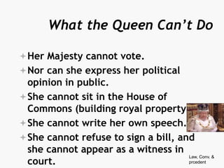 What the Queen Can’t Do
Her Majesty cannot vote.
Nor can she express her political
opinion in public.
She cannot sit in the House of
Commons (building royal property).
She cannot write her own speech.
She cannot refuse to sign a bill, and
she cannot appear as a witness in
court.
Law, Conv. &
prcedent
 